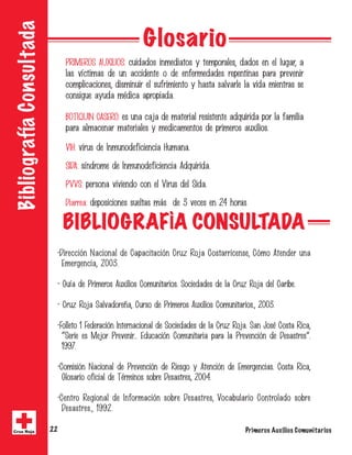 Primeros Auxilios Comunitarios22Cruz Roja
BibliografíaConsultada
Glosario
PRIMEROS AUXILIOS: cuidados inmediatos y temporales, dados en el lugar, a
las víctimas de un accidente o de enfermedades repentinas para prevenir
complicaciones, disminuir el sufrimiento y hasta salvarle la vida mientras se
consigue ayuda médica apropiada.
BOTIQUIN CASERO: es una caja de material resistente adquirida por la familia
para almacenar materiales y medicamentos de primeros auxilios.
VIH: virus de Inmunodeficiencia Humana.
SIDA: síndrome de Inmunodeficiencia Adquirida.
PVVS: persona viviendo con el Virus del Sida.
Diarrea: deposiciones sueltas más de 3 veces en 24 horas
BIBLIOGRAFÌA CONSULTADA
•Dirección Nacional de Capacitación Cruz Roja Costarricense, Cómo Atender una
Emergencia, 2003.
• Guía de Primeros Auxilios Comunitarios. Sociedades de la Cruz Roja del Caribe.
• Cruz Roja Salvadoreña, Curso de Primeros Auxilios Comunitarios., 2003.
•Folleto 1 Federación Internacional de Sociedades de la Cruz Roja. San José Costa Rica,
“Serie es Mejor Prevenir... Educación Comunitaria para la Prevención de Desastres”.
1997.
•Comisión Nacional de Prevención de Riesgo y Atención de Emergencias. Costa Rica,
Glosario oficial de Términos sobre Desastres, 2004.
•Centro Regional de Información sobre Desastres, Vocabulario Controlado sobre
Desastres., 1992.
 