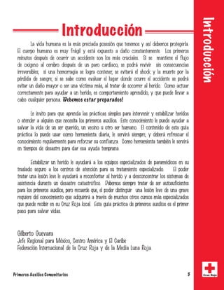 Primeros Auxilios Comunitarios 5 Cruz Roja
Introducción
La vida humana es la más preciada posesión que tenemos y así debemos protegerla.
El cuerpo humano es muy frágil y está expuesto a daño constantemente. Los primeros
minutos después de ocurrir un accidente son los más cruciales. Si se mantiene el flujo
de oxigeno al cerebro después de un paro cardiaco, se podrá revivir sin consecuencias
irreversibles; si una hemorragia se logra contener, se evitará el shock y la muerte por la
pérdida de sangre; si se sabe como evaluar el lugar donde ocurre el accidente se podrá
evitar un daño mayor o ser una víctima más, al tratar de socorrer al herido. Como actuar
correctamente para ayudar a un herido, es comportamiento aprendido, y que puede llevar a
cabo cualquier persona. ¡Debemos estar preparados!
Le invito para que aprenda las prácticas simples para intervenir y estabilizar heridos
o atender a alguien que necesita los primeros auxilios. Este conocimiento le puede ayudar a
salvar la vida de un ser querido, un vecino u otro ser humano. El contenido de esta guía
práctica lo puede usar como herramienta diaria, le servirá siempre, y deberá refrescar el
conocimiento regularmente para reforzar su confianza. Como herramienta también le servirá
en tiempos de desastre para dar esa ayuda temprana.
Estabilizar un herido le ayudará a los equipos especializados de paramédicos en su
traslado seguro a los centros de atención para su tratamiento especializado. El poder
tratar una lesión leve le ayudará a reconfortar al herido y a desconcentrar los sistemas de
asistencia durante un desastre catastrófico. Debemos siempre tratar de ser autosuficientes
para los primeros auxilios, pero recuerde que, el poder distinguir una lesión leve de una grave
requiere del conocimiento que adquirirá a través de muchos otros cursos más especializados
que puede recibir en su Cruz Roja local. Esta guía práctica de primeros auxilios es el primer
paso para salvar vidas.
Gilberto Guevara
Jefe Regional para México, Centro América y El Caribe
Federación Internacional de la Cruz Roja y de la Media Luna Roja.
Introducción
 