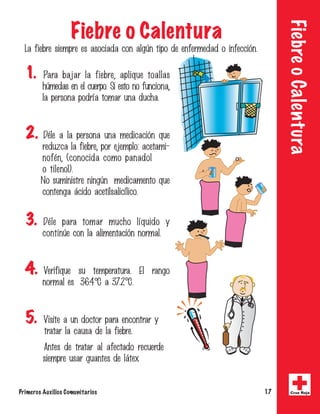 Fiebre o Calentura 
Fiebre o Calentura 
-BGJFCSFTJFNQSFFTBTPDJBEBDPOBMH|OUJQPEFFOGFSNFEBEPJOGFDDJwO 
1. 1BSB CBKBS MB GJFCSF
 BQMJRVF UPBMMBT 
I|NFEBTFOFMDVFSQP4JFTUPOPGVODJPOB
 
MBQFSTPOBQPESrBUPNBSVOBEVDIB 
2. %nMFBMBQFSTPOBVOBNFEJDBDJwORVF 
SFEV[DBMBGJFCSF
QPSFKFNQMPBDFUBNJ 
OPGnO
	DPOPDJEBDPNPQBOBEPM 
PUJMFOPM
 
/PTVNJOJTUSFOJOH|ONFEJDBNFOUPRVF 
DPOUFOHBgDJEPBDFUJMTBMJDrMJDP 
3. %nMF QBSB UPNBS NVDIP MrRVJEP Z 
DPOUJO|FDPOMBBMJNFOUBDJwOOPSNBM 
4. 7FSJGJRVF TV UFNQFSBUVSB M SBOHP 
OPSNBMFT$B$ 
5. 7JTJUFBVOEPDUPSQBSBFODPOUSBSZ 
USBUBSMBDBVTBEFMBGJFCSF 
OUFTEFUSBUBSBMBGFDUBEPSFDVFSEF 
TJFNQSFVTBSHVBOUFTEFMgUFY 
Primeros Auxilios Comunitarios 17 Cruz Roja 
 