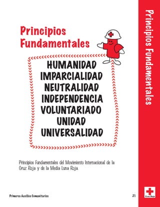 Principios Fundamentales 
Principios 
Fundamentales 
HUMANIDAD 
IMPARCIALIDAD 
NEUTRALIDAD 
INDEPENDENCIA 
VOLUNTARIADO 
UNIDAD 
UNIVERSALIDAD 
1SJODJQJPT'VOEBNFOUBMFTEFM.PWJNJFOUP*OUFSOBDJPOBMEFMB 
$SV[3PKBZEFMB.FEJB-VOB3PKB 
Primeros Auxilios Comunitarios 21 Cruz Roja 
 