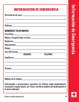 Información de Emergencia 
INFORMACION DE EMERGENCIA 
Dirección de mi casa: 
Teléfono: 
NÚMEROS TELEFÓNICOS 
Cruz Roja: 
Clínica u hospital más cercano: 
Bomberos: 
Emergencias: 
Policía: 
Taxi (24 horas): 
NOMBRE TELÉFONO 
Familiares: 
Vecinos: 
Médico de la familia 
Información o precauciones especiales (si utilizas algún medicamento, 
ocasional o regularmente, por favor escribe el nombre del medicamento y 
la dosis indicada) 
Primeros Auxilios Comunitarios 23 Cruz Roja 
