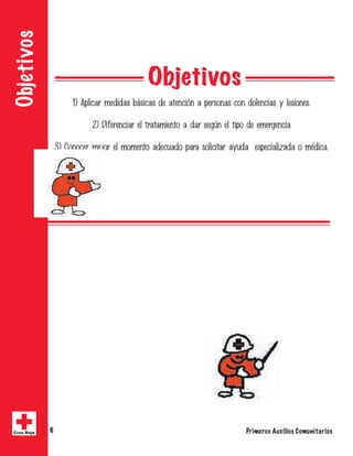 Objetivos 
1) Aplicar medidas básicas de atención a personas con dolencias y lesiones. 
2) Diferenciar el tratamiento a dar según el tipo de emergencia 
3) Conocer mejor el momento adecuado para solicitar ayuda especializada o médica. 
Objetivos 
Primeros A Cruz Roja 6 uxilios Comunitarios 
 