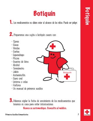 Botiquín 
Botiquín 
1. -PTNFEJDBNFOUPTOPEFCFOFTUBSBMBMDBODFEFMPTOJvPT1VFEFTFSQFMJHSPTP 
2. 1SFQBSFNPTVOBDBKJUBPCPUJRVrODBTFSPDPO 
 5JKFSBT 
 (BTBT 
 7FOEBT 
 $VSJUBT 
 TQBSBESBQP 
 1JO[BT 
 (VBOUFTEFMgUFY 
 MDPIPM 
 5FSNwNFUSP 
 +BCwO 
 DFUBNJOPGnO 
 4VFSPPSBM 
 -JOUFSOBPWFMBT 
 'wTGPSPT 
 6ONBOVBMEFQSJNFSPTBVYJMJPT 
Botiquín 
3. %FCFNPTWJHJMBSMBGFDIBEFWFODJNJFOUPEFMPTNFEJDBNFOUPTRVF 
UFOFNPTFODBTBQBSBFWJUBSJOUPYJDBDJPOFT 
Nunca se automedique. Consulte al médico. 
Primeros Auxilios Comunitarios 7 Cruz Roja 
 