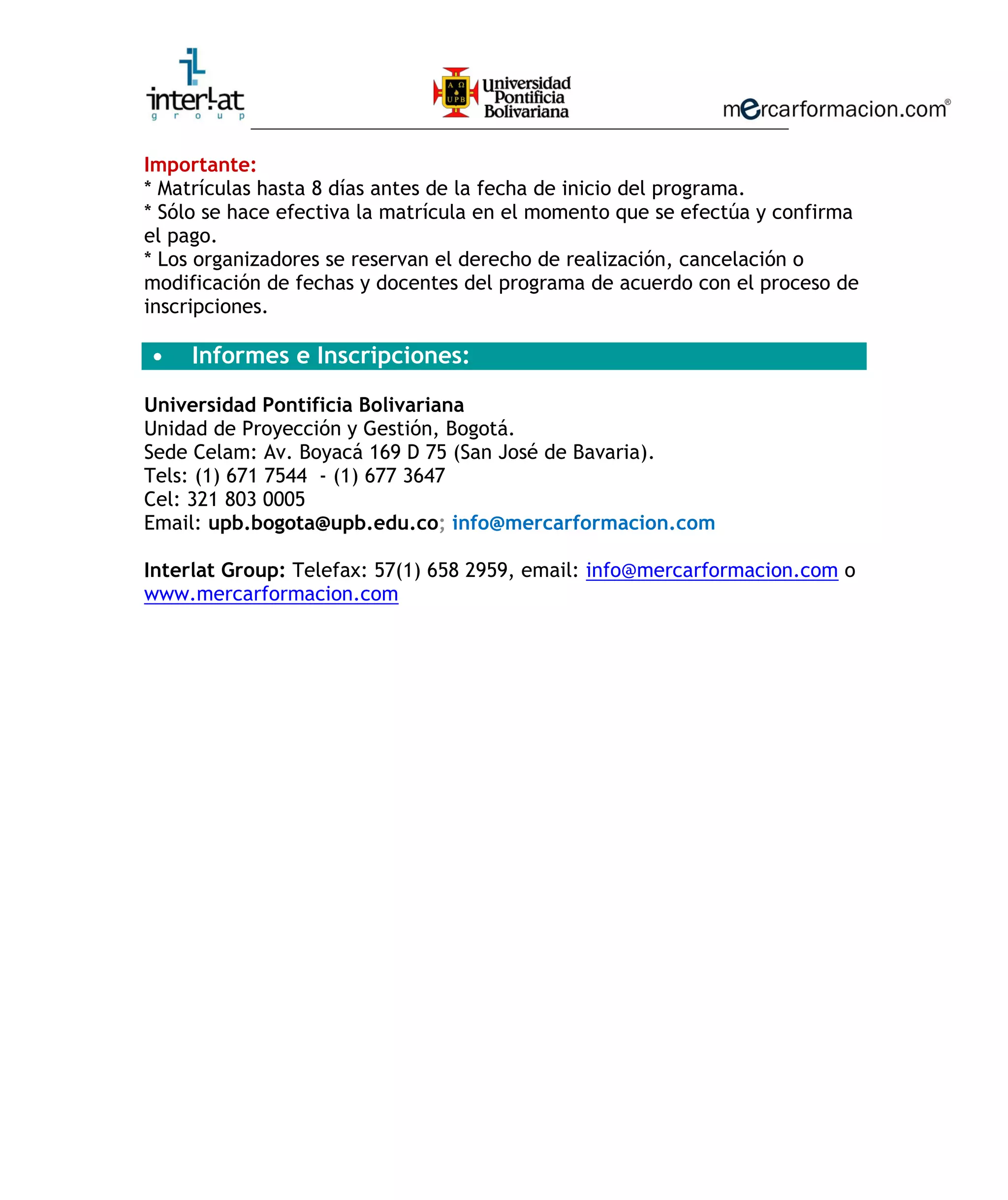 ________________________________________________________
Importante:
* Matrículas hasta 8 días antes de la fecha de inicio del programa.
* Sólo se hace efectiva la matrícula en el momento que se efectúa y confirma
el pago.
* Los organizadores se reservan el derecho de realización, cancelación o
modificación de fechas y docentes del programa de acuerdo con el proceso de
inscripciones.
• Informes e Inscripciones:
Universidad Pontificia Bolivariana
Unidad de Proyección y Gestión, Bogotá.
Sede Celam: Av. Boyacá 169 D 75 (San José de Bavaria).
Tels: (1) 671 7544 - (1) 677 3647
Cel: 321 803 0005
Email: upb.bogota@upb.edu.co; info@mercarformacion.com
Interlat Group: Telefax: 57(1) 658 2959, email: info@mercarformacion.com o
www.mercarformacion.com