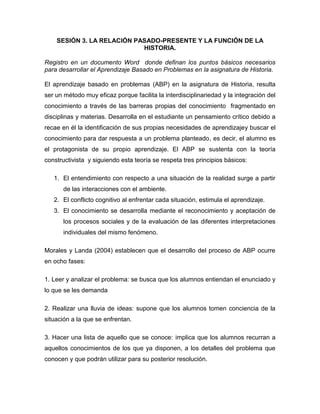 SESIÓN 3. LA RELACIÓN PASADO-PRESENTE Y LA FUNCIÓN DE LA
HISTORIA.
Registro en un documento Word donde definan los puntos básicos necesarios
para desarrollar el Aprendizaje Basado en Problemas en la asignatura de Historia.
El aprendizaje basado en problemas (ABP) en la asignatura de Historia, resulta
ser un método muy eficaz porque facilita la interdisciplinariedad y la integración del
conocimiento a través de las barreras propias del conocimiento fragmentado en
disciplinas y materias. Desarrolla en el estudiante un pensamiento crítico debido a
recae en él la identificación de sus propias necesidades de aprendizajey buscar el
conocimiento para dar respuesta a un problema planteado, es decir, el alumno es
el protagonista de su propio aprendizaje. El ABP se sustenta con la teoría
constructivista y siguiendo esta teoría se respeta tres principios básicos:
1. El entendimiento con respecto a una situación de la realidad surge a partir
de las interacciones con el ambiente.
2. El conflicto cognitivo al enfrentar cada situación, estimula el aprendizaje.
3. El conocimiento se desarrolla mediante el reconocimiento y aceptación de
los procesos sociales y de la evaluación de las diferentes interpretaciones
individuales del mismo fenómeno.
Morales y Landa (2004) establecen que el desarrollo del proceso de ABP ocurre
en ocho fases:
1. Leer y analizar el problema: se busca que los alumnos entiendan el enunciado y
lo que se les demanda
2. Realizar una lluvia de ideas: supone que los alumnos tomen conciencia de la
situación a la que se enfrentan.
3. Hacer una lista de aquello que se conoce: implica que los alumnos recurran a
aquellos conocimientos de los que ya disponen, a los detalles del problema que
conocen y que podrán utilizar para su posterior resolución.
 