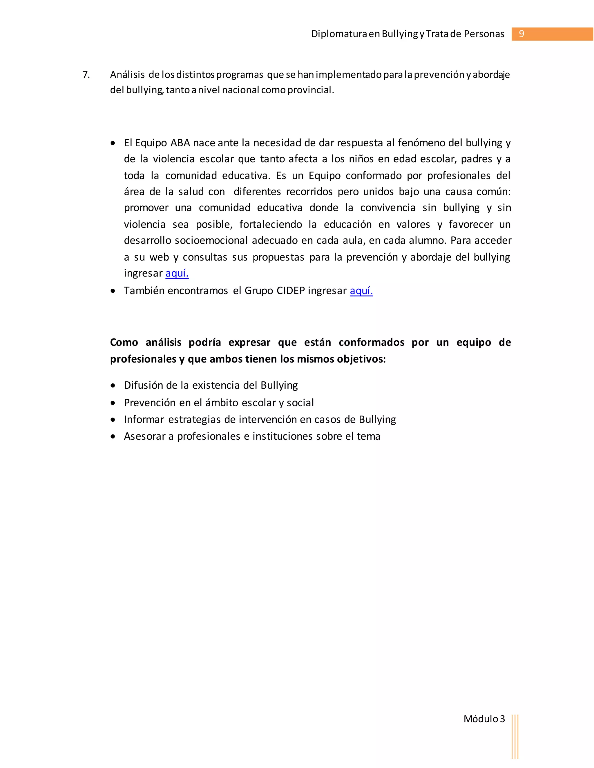 Diplomatura en Bullying y Trata de Personas 9 
7. Análisis de los distintos programas que se han implementado para la prevención y abordaje 
Módulo 3 
del bullying, tanto a nivel nacional como provincial. 
 El Equipo ABA nace ante la necesidad de dar respuesta al fenómeno del bullying y 
de la violencia escolar que tanto afecta a los niños en edad escolar, padres y a 
toda la comunidad educativa. Es un Equipo conformado por profesionales del 
área de la salud con diferentes recorridos pero unidos bajo una causa común: 
promover una comunidad educativa donde la convivencia sin bullying y sin 
violencia sea posible, fortaleciendo la educación en valores y favorecer un 
desarrollo socioemocional adecuado en cada aula, en cada alumno. Para acceder 
a su web y consultas sus propuestas para la prevención y abordaje del bullying 
ingresar aquí. 
 También encontramos el Grupo CIDEP ingresar aquí. 
Como análisis podría expresar que están conformados por un equipo de 
profesionales y que ambos tienen los mismos objetivos: 
 Difusión de la existencia del Bullying 
 Prevención en el ámbito escolar y social 
 Informar estrategias de intervención en casos de Bullying 
 Asesorar a profesionales e instituciones sobre el tema 
