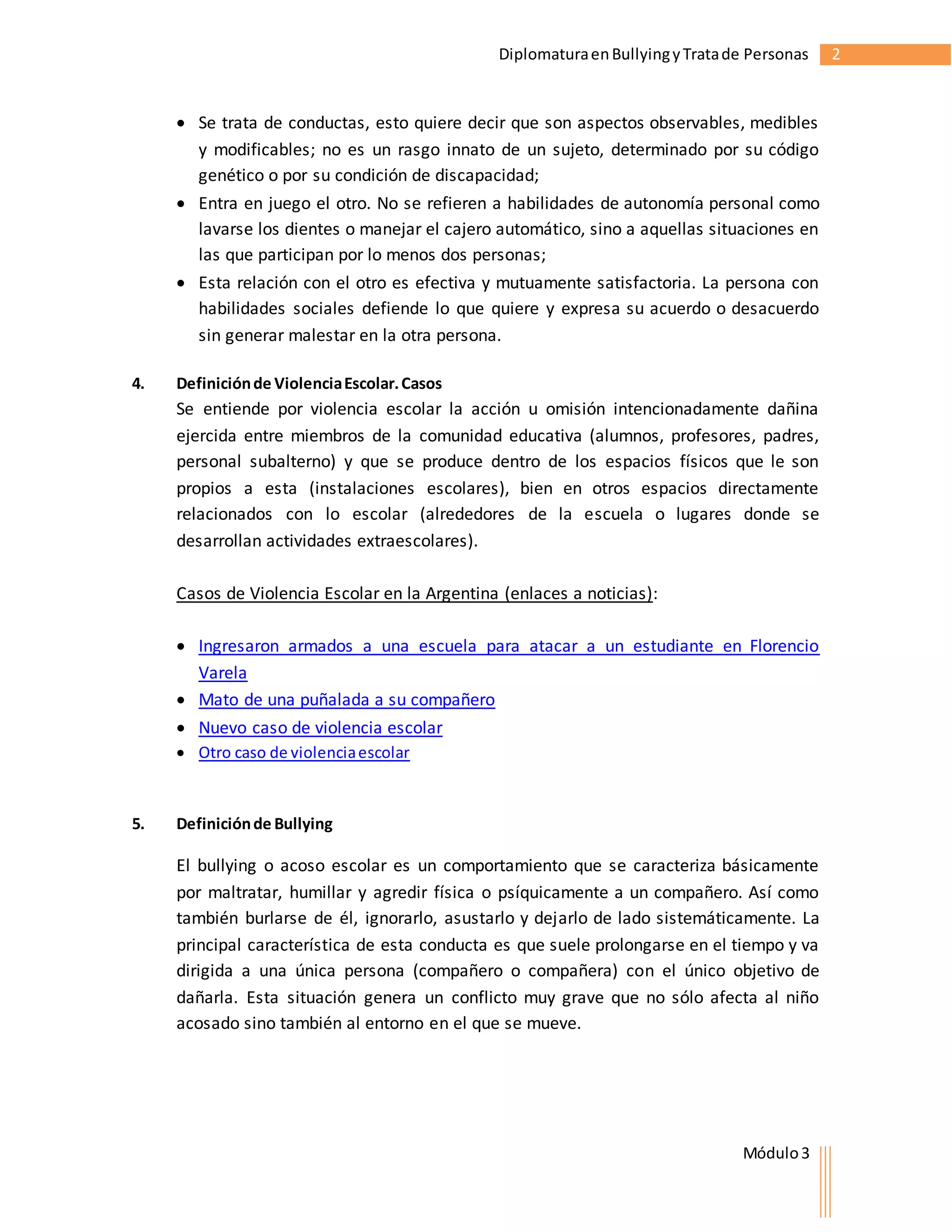 Diplomatura en Bullying y Trata de Personas 2 
 Se trata de conductas, esto quiere decir que son aspectos observables, medibles 
y modificables; no es un rasgo innato de un sujeto, determinado por su código 
genético o por su condición de discapacidad; 
 Entra en juego el otro. No se refieren a habilidades de autonomía personal como 
lavarse los dientes o manejar el cajero automático, sino a aquellas situaciones en 
las que participan por lo menos dos personas; 
 Esta relación con el otro es efectiva y mutuamente satisfactoria. La persona con 
habilidades sociales defiende lo que quiere y expresa su acuerdo o desacuerdo 
sin generar malestar en la otra persona. 
Módulo 3 
4. Definición de Violencia Escolar. Casos 
Se entiende por violencia escolar la acción u omisión intencionadamente dañina 
ejercida entre miembros de la comunidad educativa (alumnos, profesores, padres, 
personal subalterno) y que se produce dentro de los espacios físicos que le son 
propios a esta (instalaciones escolares), bien en otros espacios directamente 
relacionados con lo escolar (alrededores de la escuela o lugares donde se 
desarrollan actividades extraescolares). 
Casos de Violencia Escolar en la Argentina (enlaces a noticias): 
 Ingresaron armados a una escuela para atacar a un estudiante en Florencio 
Varela 
 Mato de una puñalada a su compañero 
 Nuevo caso de violencia escolar 
 Otro caso de violencia escolar 
5. Definición de Bullying 
El bullying o acoso escolar es un comportamiento que se caracteriza básicamente 
por maltratar, humillar y agredir física o psíquicamente a un compañero. Así como 
también burlarse de él, ignorarlo, asustarlo y dejarlo de lado sistemáticamente. La 
principal característica de esta conducta es que suele prolongarse en el tiempo y va 
dirigida a una única persona (compañero o compañera) con el único objetivo de 
dañarla. Esta situación genera un conflicto muy grave que no sólo afecta al niño 
acosado sino también al entorno en el que se mueve. 
 