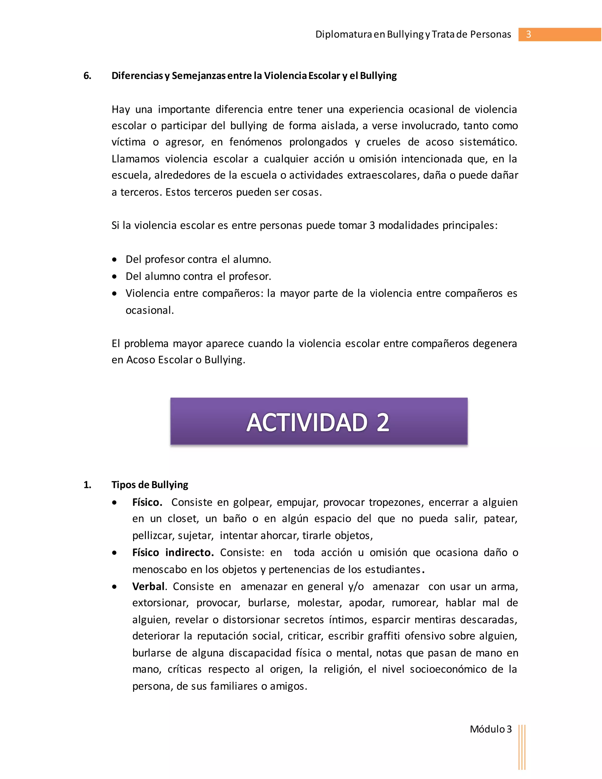 Diplomatura en Bullying y Trata de Personas 3 
Módulo 3 
6. Diferencias y Semejanzas entre la Violencia Escolar y el Bullying 
Hay una importante diferencia entre tener una experiencia ocasional de violencia 
escolar o participar del bullying de forma aislada, a verse involucrado, tanto como 
víctima o agresor, en fenómenos prolongados y crueles de acoso sistemático. 
Llamamos violencia escolar a cualquier acción u omisión intencionada que, en la 
escuela, alrededores de la escuela o actividades extraescolares, daña o puede dañar 
a terceros. Estos terceros pueden ser cosas. 
Si la violencia escolar es entre personas puede tomar 3 modalidades principales: 
 Del profesor contra el alumno. 
 Del alumno contra el profesor. 
 Violencia entre compañeros: la mayor parte de la violencia entre compañeros es 
ocasional. 
El problema mayor aparece cuando la violencia escolar entre compañeros degenera 
en Acoso Escolar o Bullying. 
1. Tipos de Bullying 
 Físico. Consiste en golpear, empujar, provocar tropezones, encerrar a alguien 
en un closet, un baño o en algún espacio del que no pueda salir, patear, 
pellizcar, sujetar, intentar ahorcar, tirarle objetos, 
 Físico indirecto. Consiste: en toda acción u omisión que ocasiona daño o 
menoscabo en los objetos y pertenencias de los estudiantes. 
 Verbal. Consiste en amenazar en general y/o amenazar con usar un arma, 
extorsionar, provocar, burlarse, molestar, apodar, rumorear, hablar mal de 
alguien, revelar o distorsionar secretos íntimos, esparcir mentiras descaradas, 
deteriorar la reputación social, criticar, escribir graffiti ofensivo sobre alguien, 
burlarse de alguna discapacidad física o mental, notas que pasan de mano en 
mano, críticas respecto al origen, la religión, el nivel socioeconómico de la 
persona, de sus familiares o amigos. 
 