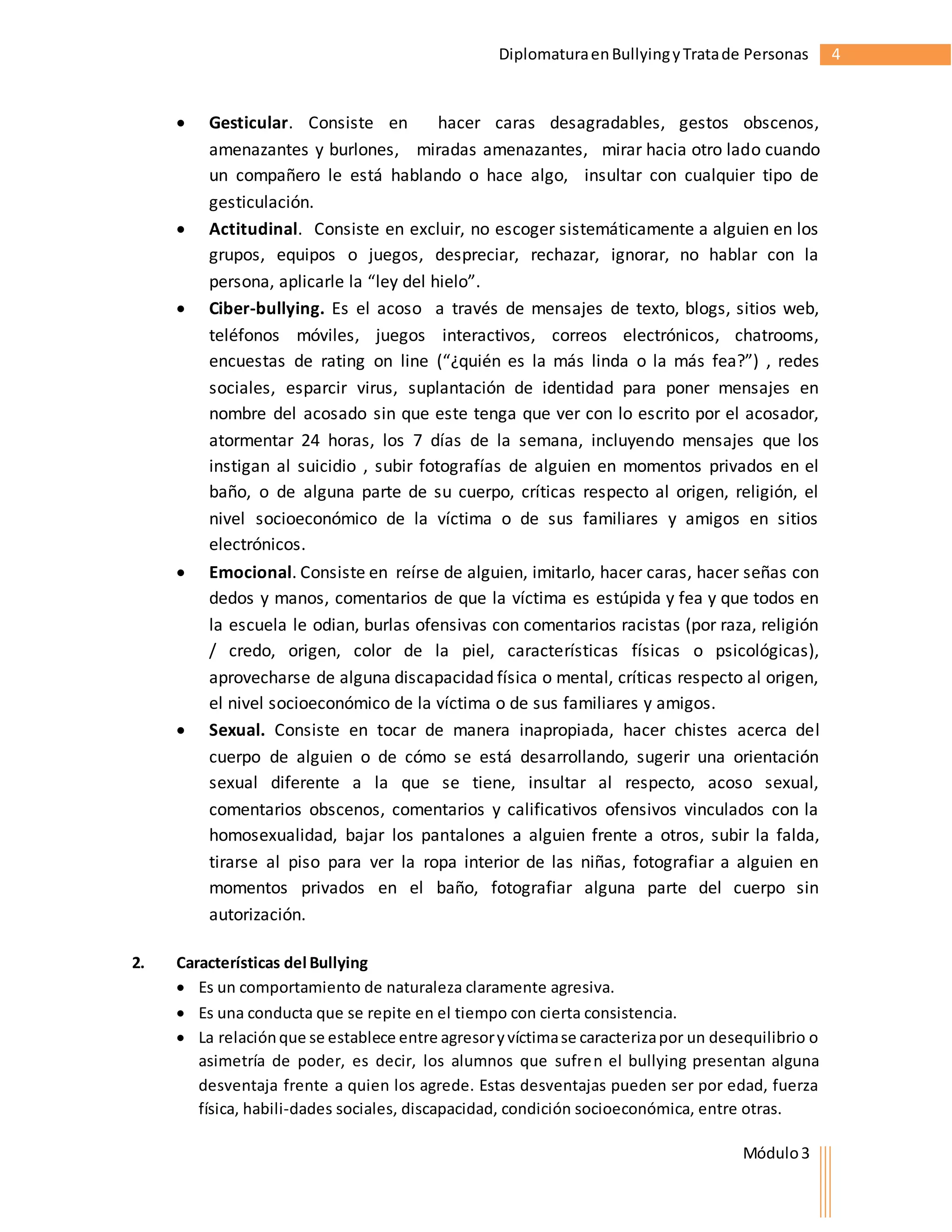 Diplomatura en Bullying y Trata de Personas 4 
 Gesticular. Consiste en hacer caras desagradables, gestos obscenos, 
amenazantes y burlones, miradas amenazantes, mirar hacia otro lado cuando 
un compañero le está hablando o hace algo, insultar con cualquier tipo de 
gesticulación. 
 Actitudinal. Consiste en excluir, no escoger sistemáticamente a alguien en los 
grupos, equipos o juegos, despreciar, rechazar, ignorar, no hablar con la 
persona, aplicarle la “ley del hielo”. 
 Ciber-bullying. Es el acoso a través de mensajes de texto, blogs, sitios web, 
teléfonos móviles, juegos interactivos, correos electrónicos, chatrooms, 
encuestas de rating on line (“¿quién es la más linda o la más fea?”) , redes 
sociales, esparcir virus, suplantación de identidad para poner mensajes en 
nombre del acosado sin que este tenga que ver con lo escrito por el acosador, 
atormentar 24 horas, los 7 días de la semana, incluyendo mensajes que los 
instigan al suicidio , subir fotografías de alguien en momentos privados en el 
baño, o de alguna parte de su cuerpo, críticas respecto al origen, religión, el 
nivel socioeconómico de la víctima o de sus familiares y amigos en sitios 
electrónicos. 
 Emocional. Consiste en reírse de alguien, imitarlo, hacer caras, hacer señas con 
dedos y manos, comentarios de que la víctima es estúpida y fea y que todos en 
la escuela le odian, burlas ofensivas con comentarios racistas (por raza, religión 
/ credo, origen, color de la piel, características físicas o psicológicas), 
aprovecharse de alguna discapacidad física o mental, críticas respecto al origen, 
el nivel socioeconómico de la víctima o de sus familiares y amigos. 
 Sexual. Consiste en tocar de manera inapropiada, hacer chistes acerca del 
cuerpo de alguien o de cómo se está desarrollando, sugerir una orientación 
sexual diferente a la que se tiene, insultar al respecto, acoso sexual, 
comentarios obscenos, comentarios y calificativos ofensivos vinculados con la 
homosexualidad, bajar los pantalones a alguien frente a otros, subir la falda, 
tirarse al piso para ver la ropa interior de las niñas, fotografiar a alguien en 
momentos privados en el baño, fotografiar alguna parte del cuerpo sin 
autorización. 
Módulo 3 
2. Características del Bullying 
 Es un comportamiento de naturaleza claramente agresiva. 
 Es una conducta que se repite en el tiempo con cierta consistencia. 
 La relación que se establece entre agresor y víctima se caracteriza por un desequilibrio o 
asimetría de poder, es decir, los alumnos que sufren el bullying presentan alguna 
desventaja frente a quien los agrede. Estas desventajas pueden ser por edad, fuerza 
física, habili­dades 
sociales, discapacidad, condición socioeconómica, entre otras. 
 