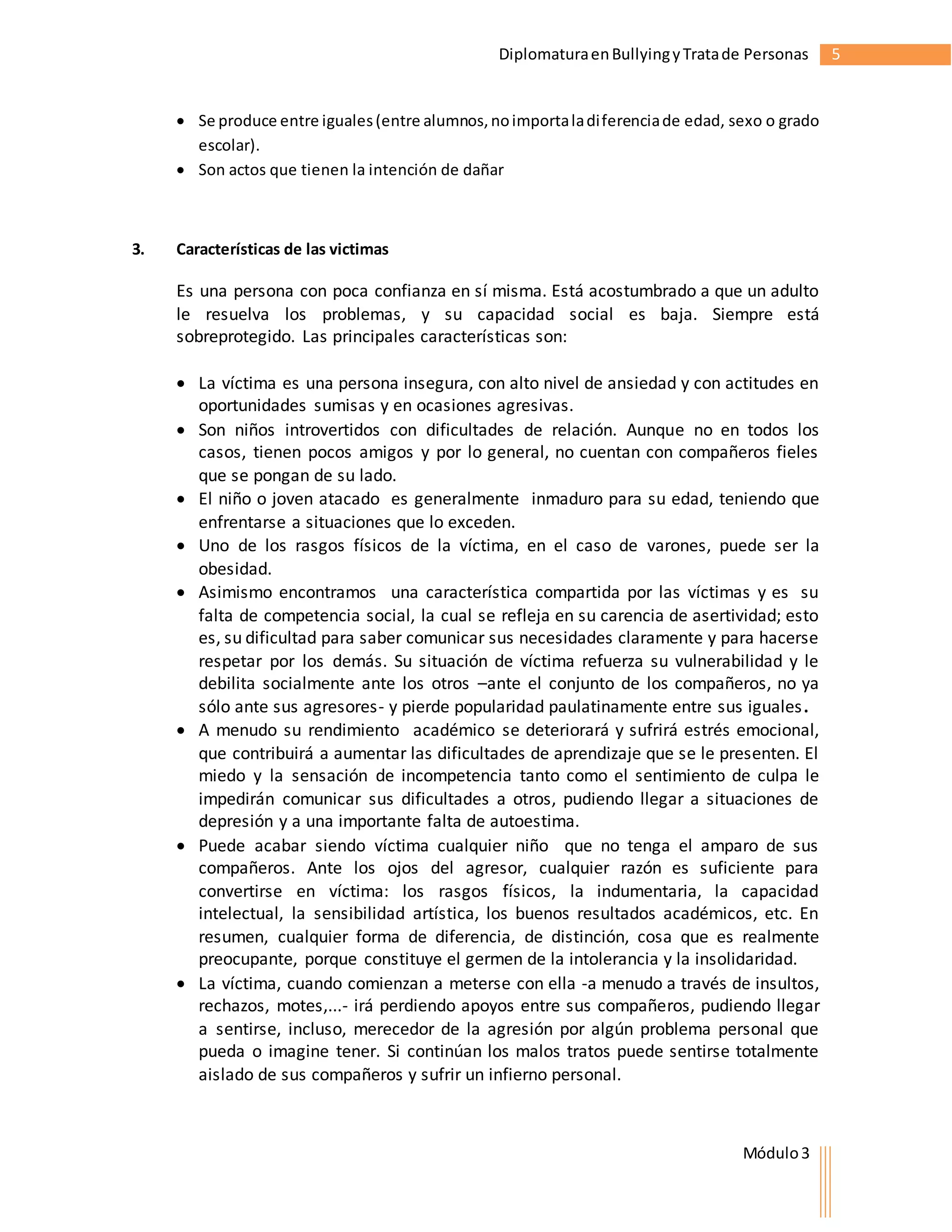 Diplomatura en Bullying y Trata de Personas 5 
 Se produce entre iguales (entre alumnos, no importa la di ferencia de edad, sexo o grado 
Módulo 3 
escolar). 
 Son actos que tienen la intención de dañar 
3. Características de las victimas 
Es una persona con poca confianza en sí misma. Está acostumbrado a que un adulto 
le resuelva los problemas, y su capacidad social es baja. Siempre está 
sobreprotegido. Las principales características son: 
 La víctima es una persona insegura, con alto nivel de ansiedad y con actitudes en 
oportunidades sumisas y en ocasiones agresivas. 
 Son niños introvertidos con dificultades de relación. Aunque no en todos los 
casos, tienen pocos amigos y por lo general, no cuentan con compañeros fieles 
que se pongan de su lado. 
 El niño o joven atacado es generalmente inmaduro para su edad, teniendo que 
enfrentarse a situaciones que lo exceden. 
 Uno de los rasgos físicos de la víctima, en el caso de varones, puede ser la 
obesidad. 
 Asimismo encontramos una característica compartida por las víctimas y es su 
falta de competencia social, la cual se refleja en su carencia de asertividad; esto 
es, su dificultad para saber comunicar sus necesidades claramente y para hacerse 
respetar por los demás. Su situación de víctima refuerza su vulnerabilidad y le 
debilita socialmente ante los otros –ante el conjunto de los compañeros, no ya 
sólo ante sus agresores- y pierde popularidad paulatinamente entre sus iguales. 
 A menudo su rendimiento académico se deteriorará y sufrirá estrés emocional, 
que contribuirá a aumentar las dificultades de aprendizaje que se le presenten. El 
miedo y la sensación de incompetencia tanto como el sentimiento de culpa le 
impedirán comunicar sus dificultades a otros, pudiendo llegar a situaciones de 
depresión y a una importante falta de autoestima. 
 Puede acabar siendo víctima cualquier niño que no tenga el amparo de sus 
compañeros. Ante los ojos del agresor, cualquier razón es suficiente para 
convertirse en víctima: los rasgos físicos, la indumentaria, la capacidad 
intelectual, la sensibilidad artística, los buenos resultados académicos, etc. En 
resumen, cualquier forma de diferencia, de distinción, cosa que es realmente 
preocupante, porque constituye el germen de la intolerancia y la insolidaridad. 
 La víctima, cuando comienzan a meterse con ella -a menudo a través de insultos, 
rechazos, motes,...- irá perdiendo apoyos entre sus compañeros, pudiendo llegar 
a sentirse, incluso, merecedor de la agresión por algún problema personal que 
pueda o imagine tener. Si continúan los malos tratos puede sentirse totalmente 
aislado de sus compañeros y sufrir un infierno personal. 
 