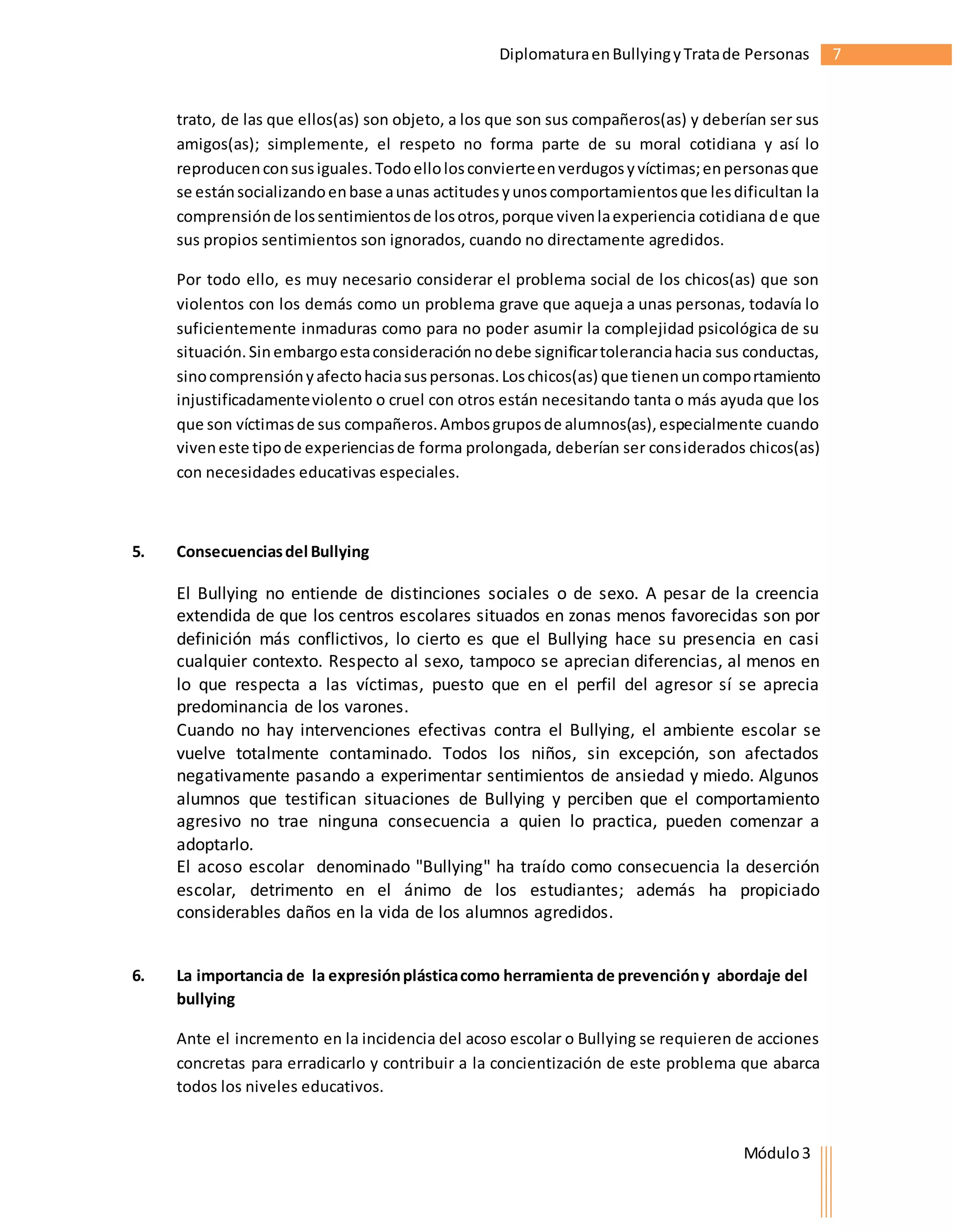 Diplomatura en Bullying y Trata de Personas 7 
trato, de las que ellos(as) son objeto, a los que son sus compañeros(as) y deberían ser sus 
amigos(as); simplemente, el respeto no forma parte de su moral cotidiana y así lo 
reproducen con sus iguales. Todo ello los convierte en verdugos y víctimas; en personas que 
se están socializando en base a unas actitudes y unos comportamientos que les dificultan la 
comprensión de los sentimientos de los otros, porque viven la experiencia cotidiana de que 
sus propios sentimientos son ignorados, cuando no directamente agredidos. 
Por todo ello, es muy necesario considerar el problema social de los chicos(as) que son 
violentos con los demás como un problema grave que aqueja a unas personas, todavía lo 
suficientemente inmaduras como para no poder asumir la complejidad psicológica de su 
situación. Sin embargo esta consideración no debe significar tolerancia hacia sus conductas, 
sino comprensión y afecto hacia sus personas. Los chicos(as) que tienen un comportamiento 
injustificadamente violento o cruel con otros están necesitando tanta o más ayuda que los 
que son víctimas de sus compañeros. Ambos grupos de alumnos(as), especialmente cuando 
viven este tipo de experiencias de forma prolongada, deberían ser considerados chicos(as) 
con necesidades educativas especiales. 
Módulo 3 
5. Consecuencias del Bullying 
El Bullying no entiende de distinciones sociales o de sexo. A pesar de la creencia 
extendida de que los centros escolares situados en zonas menos favorecidas son por 
definición más conflictivos, lo cierto es que el Bullying hace su presencia en casi 
cualquier contexto. Respecto al sexo, tampoco se aprecian diferencias, al menos en 
lo que respecta a las víctimas, puesto que en el perfil del agresor sí se aprecia 
predominancia de los varones. 
Cuando no hay intervenciones efectivas contra el Bullying, el ambiente escolar se 
vuelve totalmente contaminado. Todos los niños, sin excepción, son afectados 
negativamente pasando a experimentar sentimientos de ansiedad y miedo. Algunos 
alumnos que testifican situaciones de Bullying y perciben que el comportamiento 
agresivo no trae ninguna consecuencia a quien lo practica, pueden comenzar a 
adoptarlo. 
El acoso escolar denominado "Bullying" ha traído como consecuencia la deserción 
escolar, detrimento en el ánimo de los estudiantes; además ha propiciado 
considerables daños en la vida de los alumnos agredidos. 
6. La importancia de la expresión plástica como herramienta de prevención y abordaje del 
bullying 
Ante el incremento en la incidencia del acoso escolar o Bullying se requieren de acciones 
concretas para erradicarlo y contribuir a la concientización de este problema que abarca 
todos los niveles educativos. 
 