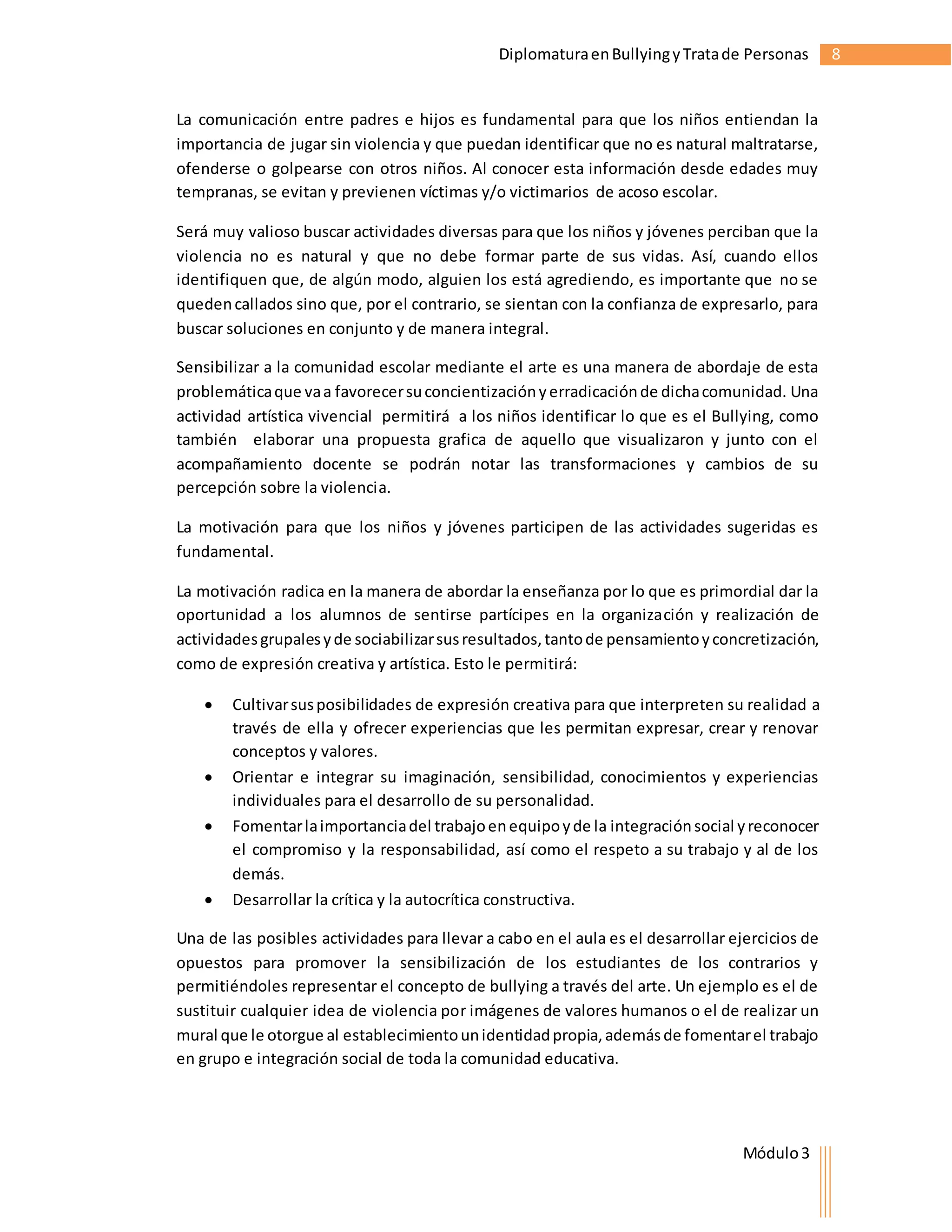 Diplomatura en Bullying y Trata de Personas 8 
La comunicación entre padres e hijos es fundamental para que los niños entiendan la 
importancia de jugar sin violencia y que puedan identificar que no es natural maltratarse, 
ofenderse o golpearse con otros niños. Al conocer esta información desde edades muy 
tempranas, se evitan y previenen víctimas y/o victimarios de acoso escolar. 
Será muy valioso buscar actividades diversas para que los niños y jóvenes perciban que la 
violencia no es natural y que no debe formar parte de sus vidas. Así, cuando ellos 
identifiquen que, de algún modo, alguien los está agrediendo, es importante que no se 
queden callados sino que, por el contrario, se sientan con la confianza de expresarlo, para 
buscar soluciones en conjunto y de manera integral. 
Sensibilizar a la comunidad escolar mediante el arte es una manera de abordaje de esta 
problemática que va a favorecer su concientización y erradicación de dicha comunidad. Una 
actividad artística vivencial permitirá a los niños identificar lo que es el Bullying, como 
también elaborar una propuesta grafica de aquello que visualizaron y junto con el 
acompañamiento docente se podrán notar las transformaciones y cambios de su 
percepción sobre la violencia. 
La motivación para que los niños y jóvenes participen de las actividades sugeridas es 
fundamental. 
La motivación radica en la manera de abordar la enseñanza por lo que es primordial dar la 
oportunidad a los alumnos de sentirse partícipes en la organización y realización de 
actividades grupales y de sociabilizar sus resultados, tanto de pensamiento y concretización, 
como de expresión creativa y artística. Esto le permitirá: 
 Cultivar sus posibilidades de expresión creativa para que interpreten su realidad a 
través de ella y ofrecer experiencias que les permitan expresar, crear y renovar 
conceptos y valores. 
 Orientar e integrar su imaginación, sensibilidad, conocimientos y experiencias 
Módulo 3 
individuales para el desarrollo de su personalidad. 
 Fomentar la importancia del trabajo en equipo y de la integración social y reconocer 
el compromiso y la responsabilidad, así como el respeto a su trabajo y al de los 
demás. 
 Desarrollar la crítica y la autocrítica constructiva. 
Una de las posibles actividades para llevar a cabo en el aula es el desarrollar ejercicios de 
opuestos para promover la sensibilización de los estudiantes de los contrarios y 
permitiéndoles representar el concepto de bullying a través del arte. Un ejemplo es el de 
sustituir cualquier idea de violencia por imágenes de valores humanos o el de realizar un 
mural que le otorgue al establecimiento un identidad propia, además de fomentar el trabajo 
en grupo e integración social de toda la comunidad educativa. 
 