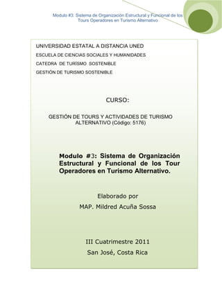 Modulo #3: Sistema de Organización Estructural y Funcional de los
Tours Operadores en Turismo Alternativo
[
A
ñ
o
]
UNIVERSIDAD ESTATAL A DISTANCIA UNED
ESCUELA DE CIENCIAS SOCIALES Y HUMANIDADES
CATEDRA DE TURÍSMO SOSTENIBLE
GESTIÓN DE TURISMO SOSTENIBLE
CURSO:
GESTIÓN DE TOURS Y ACTIVIDADES DE TURISMO
ALTERNATIVO (Código: 5176)
Modulo #3: Sistema de Organización
Estructural y Funcional de los Tour
Operadores en Turismo Alternativo.
Elaborado por
MAP. Mildred Acuña Sossa
III Cuatrimestre 2011
San José, Costa Rica
 