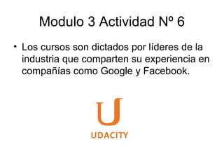 Modulo 3 Actividad Nº 6
• Los cursos son dictados por líderes de la
industria que comparten su experiencia en
compañías como Google y Facebook.
 