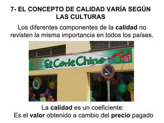 7- EL CONCEPTO DE CALIDAD VARÍA SEGÚN
LAS CULTURAS
Los diferentes componentes de la calidad no
revisten la misma importancia en todos los países.

La calidad es un coeficiente:
Es el valor obtenido a cambio del precio pagado

 