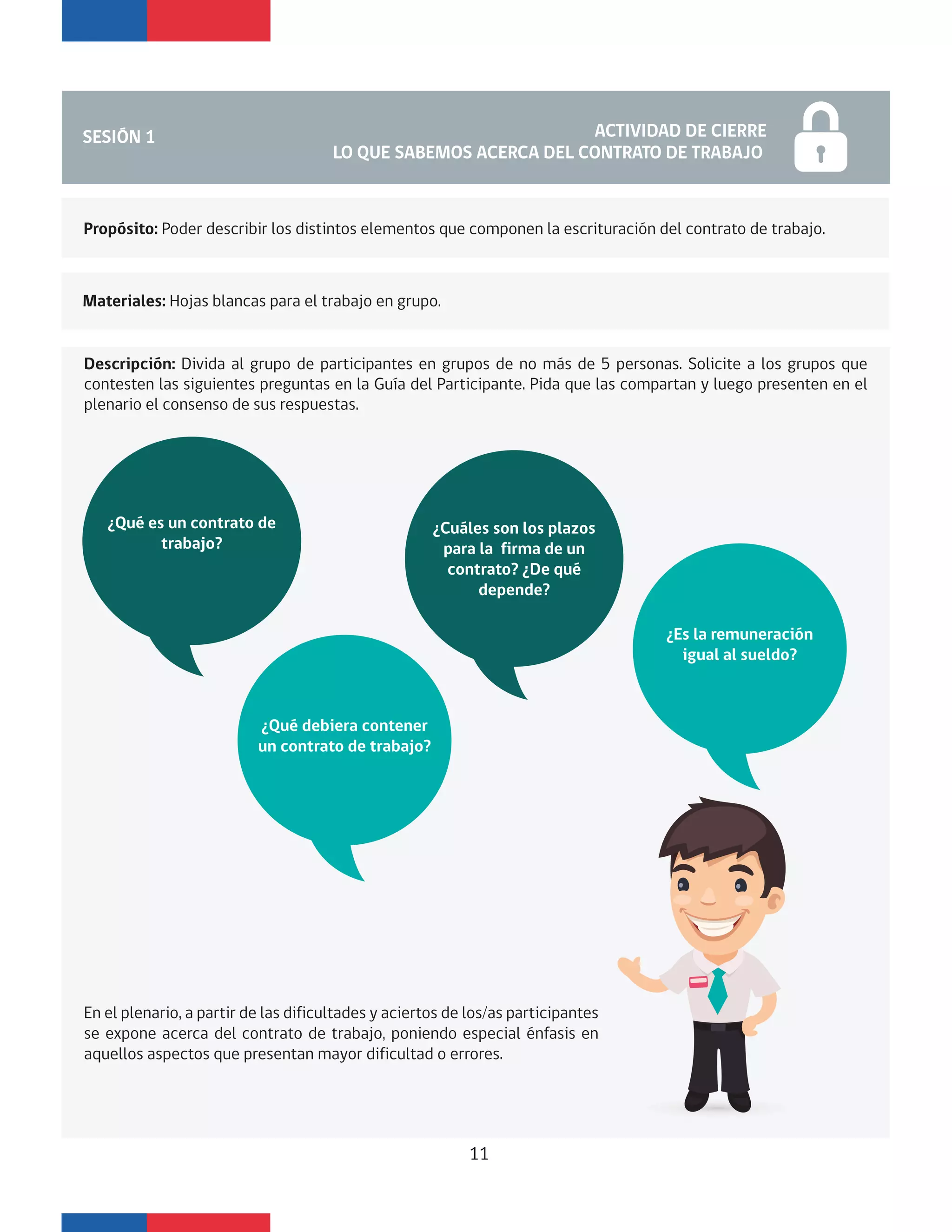 SESIÓN 1 ACTIVIDAD DE CIERRE
LO QUE SABEMOS ACERCA DEL CONTRATO DE TRABAJO
En el plenario, a partir de las dificultades y aciertos de los/as participantes
se expone acerca del contrato de trabajo, poniendo especial énfasis en
aquellos aspectos que presentan mayor dificultad o errores.
¿Qué es un contrato de
trabajo?
¿Qué debiera contener
un contrato de trabajo?
¿Cuáles son los plazos
para la firma de un
contrato? ¿De qué
depende?
Propósito: Poder describir los distintos elementos que componen la escrituración del contrato de trabajo.
Materiales: Hojas blancas para el trabajo en grupo.
Descripción: Divida al grupo de participantes en grupos de no más de 5 personas. Solicite a los grupos que
contesten las siguientes preguntas en la Guía del Participante. Pida que las compartan y luego presenten en el
plenario el consenso de sus respuestas.
11
¿Es la remuneración
igual al sueldo?
 
