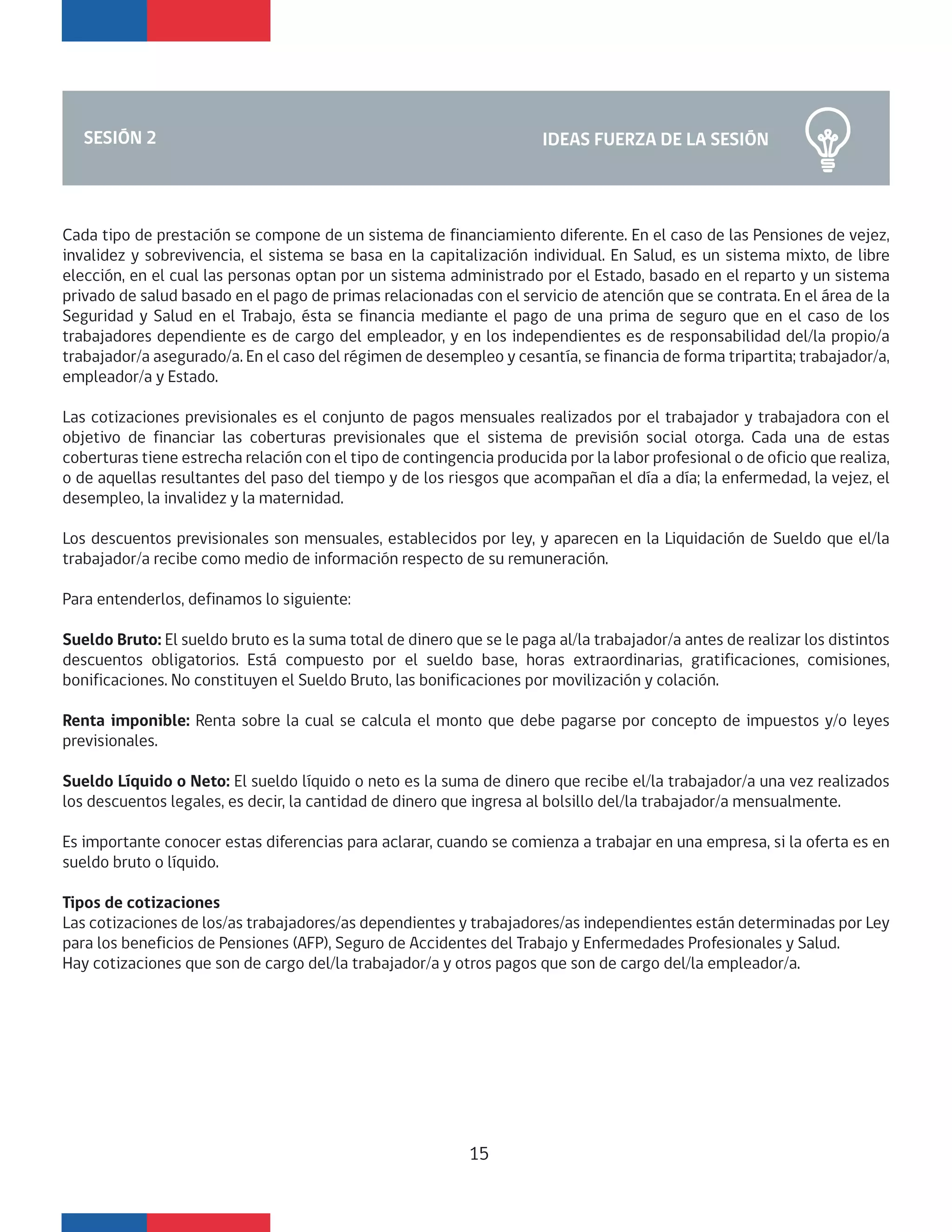 IDEAS FUERZA DE LA SESIÓNSESIÓN 2
Cada tipo de prestación se compone de un sistema de financiamiento diferente. En el caso de las Pensiones de vejez,
invalidez y sobrevivencia, el sistema se basa en la capitalización individual. En Salud, es un sistema mixto, de libre
elección, en el cual las personas optan por un sistema administrado por el Estado, basado en el reparto y un sistema
privado de salud basado en el pago de primas relacionadas con el servicio de atención que se contrata. En el área de la
Seguridad y Salud en el Trabajo, ésta se financia mediante el pago de una prima de seguro que en el caso de los
trabajadores dependiente es de cargo del empleador, y en los independientes es de responsabilidad del/la propio/a
trabajador/a asegurado/a. En el caso del régimen de desempleo y cesantía, se financia de forma tripartita; trabajador/a,
empleador/a y Estado.
Las cotizaciones previsionales es el conjunto de pagos mensuales realizados por el trabajador y trabajadora con el
objetivo de financiar las coberturas previsionales que el sistema de previsión social otorga. Cada una de estas
coberturas tiene estrecha relación con el tipo de contingencia producida por la labor profesional o de oficio que realiza,
o de aquellas resultantes del paso del tiempo y de los riesgos que acompañan el día a día; la enfermedad, la vejez, el
desempleo, la invalidez y la maternidad.
Los descuentos previsionales son mensuales, establecidos por ley, y aparecen en la Liquidación de Sueldo que el/la
trabajador/a recibe como medio de información respecto de su remuneración.
Para entenderlos, definamos lo siguiente:
Sueldo Bruto: El sueldo bruto es la suma total de dinero que se le paga al/la trabajador/a antes de realizar los distintos
descuentos obligatorios. Está compuesto por el sueldo base, horas extraordinarias, gratificaciones, comisiones,
bonificaciones. No constituyen el Sueldo Bruto, las bonificaciones por movilización y colación.
Renta imponible: Renta sobre la cual se calcula el monto que debe pagarse por concepto de impuestos y/o leyes
previsionales.
Sueldo Líquido o Neto: El sueldo líquido o neto es la suma de dinero que recibe el/la trabajador/a una vez realizados
los descuentos legales, es decir, la cantidad de dinero que ingresa al bolsillo del/la trabajador/a mensualmente.
Es importante conocer estas diferencias para aclarar, cuando se comienza a trabajar en una empresa, si la oferta es en
sueldo bruto o líquido.
Tipos de cotizaciones
Las cotizaciones de los/as trabajadores/as dependientes y trabajadores/as independientes están determinadas por Ley
para los beneficios de Pensiones (AFP), Seguro de Accidentes del Trabajo y Enfermedades Profesionales y Salud.
Hay cotizaciones que son de cargo del/la trabajador/a y otros pagos que son de cargo del/la empleador/a.
15
 