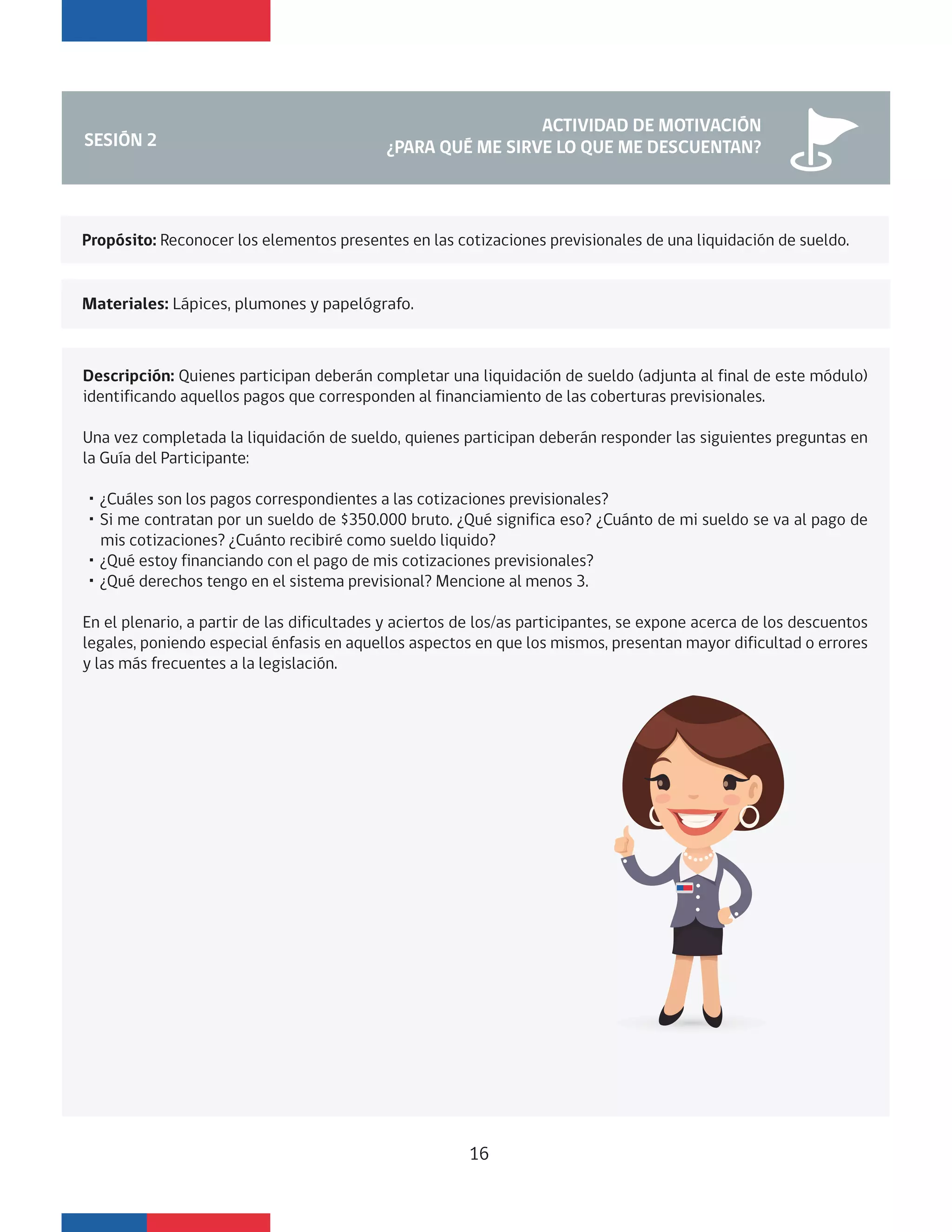 Propósito: Reconocer los elementos presentes en las cotizaciones previsionales de una liquidación de sueldo.
Materiales: Lápices, plumones y papelógrafo.
SESIÓN 2
ACTIVIDAD DE MOTIVACIÓN
¿PARA QUÉ ME SIRVE LO QUE ME DESCUENTAN?
Descripción: Quienes participan deberán completar una liquidación de sueldo (adjunta al final de este módulo)
identificando aquellos pagos que corresponden al financiamiento de las coberturas previsionales.
Una vez completada la liquidación de sueldo, quienes participan deberán responder las siguientes preguntas en
la Guía del Participante:
・¿Cuáles son los pagos correspondientes a las cotizaciones previsionales?
・Si me contratan por un sueldo de $350.000 bruto. ¿Qué significa eso? ¿Cuánto de mi sueldo se va al pago de
mis cotizaciones? ¿Cuánto recibiré como sueldo liquido?
・¿Qué estoy financiando con el pago de mis cotizaciones previsionales?
・¿Qué derechos tengo en el sistema previsional? Mencione al menos 3.
En el plenario, a partir de las dificultades y aciertos de los/as participantes, se expone acerca de los descuentos
legales, poniendo especial énfasis en aquellos aspectos en que los mismos, presentan mayor dificultad o errores
y las más frecuentes a la legislación.
16
 