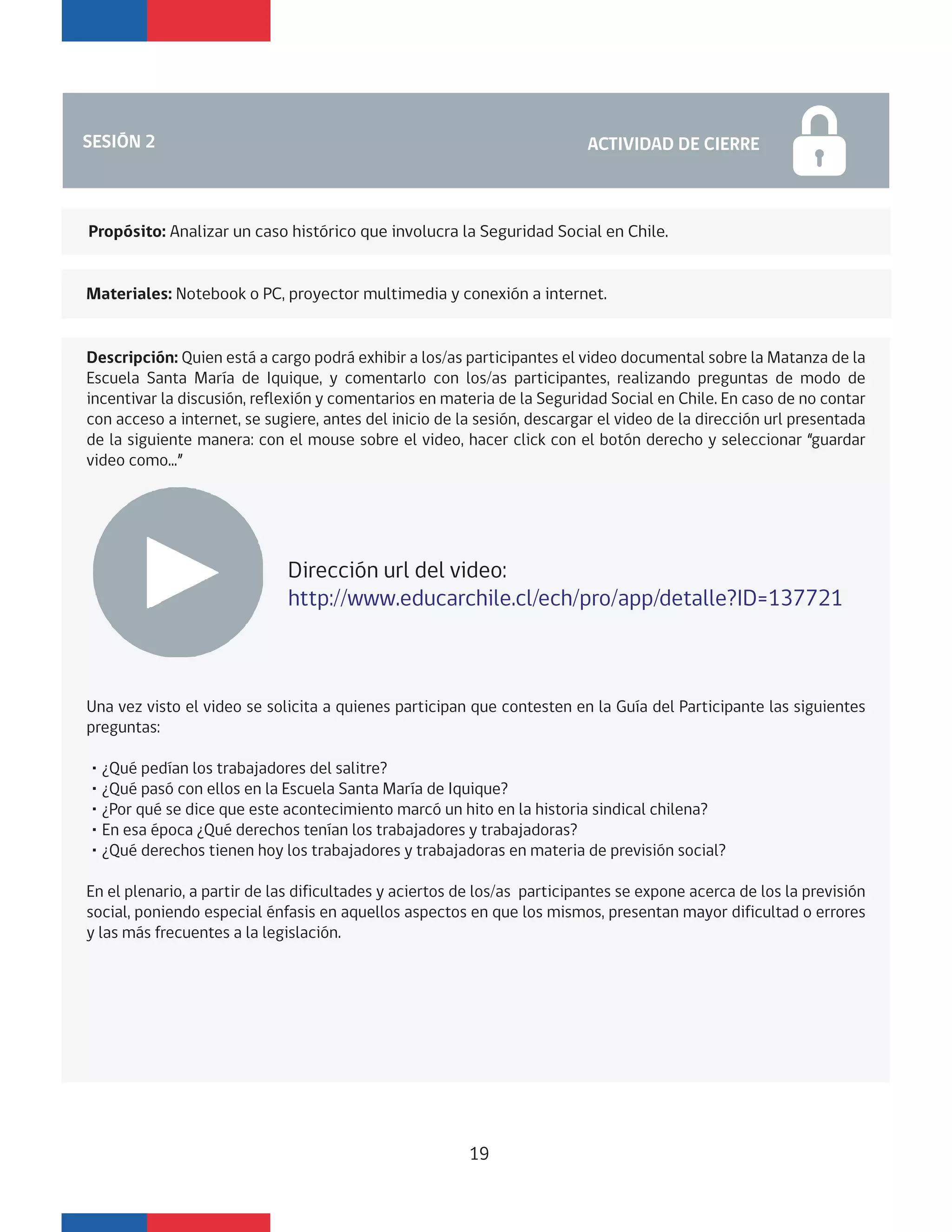 SESIÓN 2 ACTIVIDAD CIERRE DE SESIÓNSESIÓN 2 ACTIVIDAD DE CIERRE
Descripción: Quien está a cargo podrá exhibir a los/as participantes el video documental sobre la Matanza de la
Escuela Santa María de Iquique, y comentarlo con los/as participantes, realizando preguntas de modo de
incentivar la discusión, reflexión y comentarios en materia de la Seguridad Social en Chile. En caso de no contar
con acceso a internet, se sugiere, antes del inicio de la sesión, descargar el video de la dirección url presentada
de la siguiente manera: con el mouse sobre el video, hacer click con el botón derecho y seleccionar “guardar
video como...”
Una vez visto el video se solicita a quienes participan que contesten en la Guía del Participante las siguientes
preguntas:
・¿Qué pedían los trabajadores del salitre?
・¿Qué pasó con ellos en la Escuela Santa María de Iquique?
・¿Por qué se dice que este acontecimiento marcó un hito en la historia sindical chilena?
・En esa época ¿Qué derechos tenían los trabajadores y trabajadoras?
・¿Qué derechos tienen hoy los trabajadores y trabajadoras en materia de previsión social?
En el plenario, a partir de las dificultades y aciertos de los/as participantes se expone acerca de los la previsión
social, poniendo especial énfasis en aquellos aspectos en que los mismos, presentan mayor dificultad o errores
y las más frecuentes a la legislación.
Dirección url del video:
http://www.educarchile.cl/ech/pro/app/detalle?ID=137721
Materiales: Notebook o PC, proyector multimedia y conexión a internet.
Propósito: Analizar un caso histórico que involucra la Seguridad Social en Chile.
19
 
