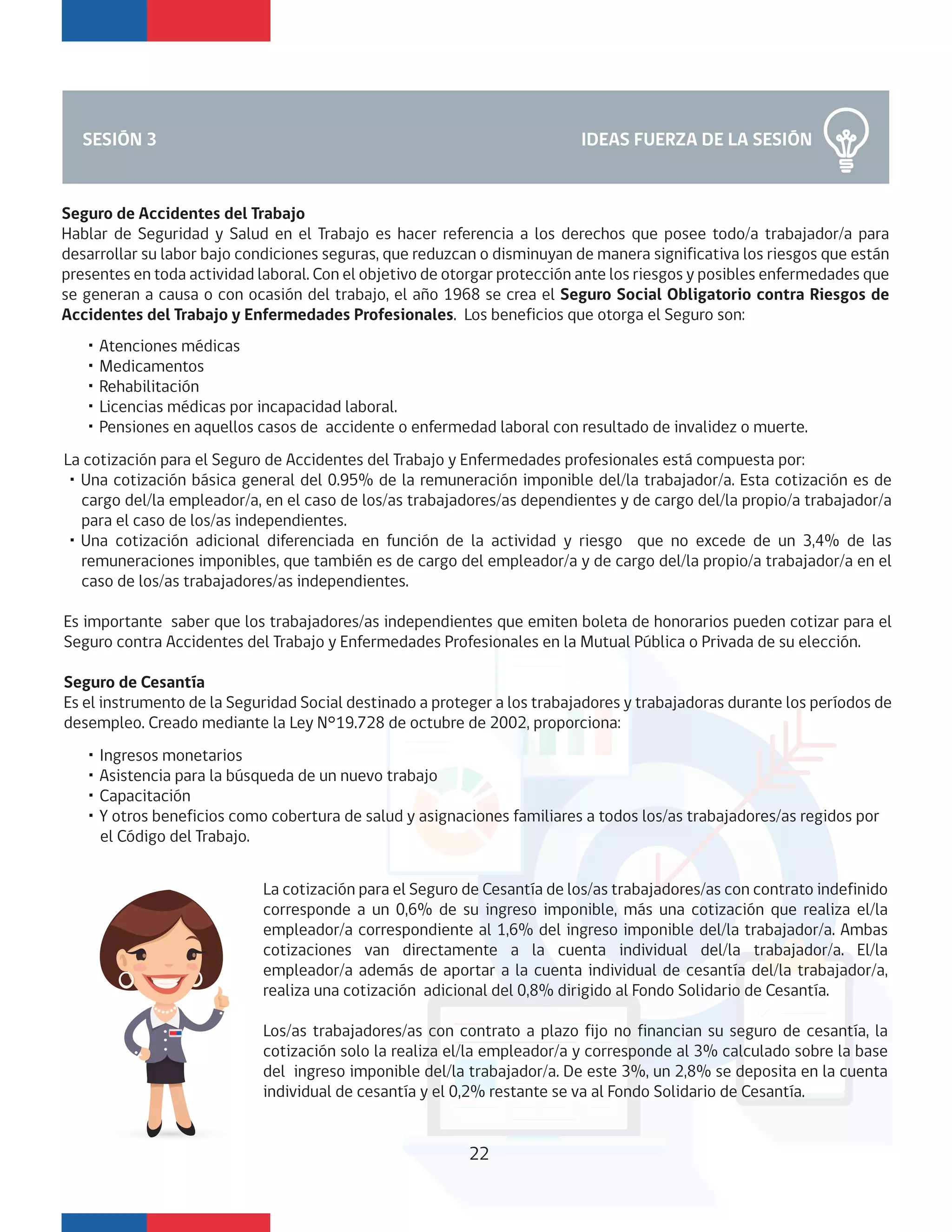 IDEAS FUERZA DE LA SESIÓN
Seguro de Accidentes del Trabajo
Hablar de Seguridad y Salud en el Trabajo es hacer referencia a los derechos que posee todo/a trabajador/a para
desarrollar su labor bajo condiciones seguras, que reduzcan o disminuyan de manera significativa los riesgos que están
presentes en toda actividad laboral. Con el objetivo de otorgar protección ante los riesgos y posibles enfermedades que
se generan a causa o con ocasión del trabajo, el año 1968 se crea el Seguro Social Obligatorio contra Riesgos de
Accidentes del Trabajo y Enfermedades Profesionales. Los beneficios que otorga el Seguro son:
SESIÓN 3
・Atenciones médicas
・Medicamentos
・Rehabilitación
・Licencias médicas por incapacidad laboral.
・Pensiones en aquellos casos de accidente o enfermedad laboral con resultado de invalidez o muerte.
La cotización para el Seguro de Accidentes del Trabajo y Enfermedades profesionales está compuesta por:
・Una cotización básica general del 0.95% de la remuneración imponible del/la trabajador/a. Esta cotización es de
cargo del/la empleador/a, en el caso de los/as trabajadores/as dependientes y de cargo del/la propio/a trabajador/a
para el caso de los/as independientes.
・Una cotización adicional diferenciada en función de la actividad y riesgo que no excede de un 3,4% de las
remuneraciones imponibles, que también es de cargo del empleador/a y de cargo del/la propio/a trabajador/a en el
caso de los/as trabajadores/as independientes.
Es importante saber que los trabajadores/as independientes que emiten boleta de honorarios pueden cotizar para el
Seguro contra Accidentes del Trabajo y Enfermedades Profesionales en la Mutual Pública o Privada de su elección.
Seguro de Cesantía
Es el instrumento de la Seguridad Social destinado a proteger a los trabajadores y trabajadoras durante los períodos de
desempleo. Creado mediante la Ley N°19.728 de octubre de 2002, proporciona:
・Ingresos monetarios
・Asistencia para la búsqueda de un nuevo trabajo
・Capacitación
・Y otros beneficios como cobertura de salud y asignaciones familiares a todos los/as trabajadores/as regidos por
el Código del Trabajo.
La cotización para el Seguro de Cesantía de los/as trabajadores/as con contrato indefinido
corresponde a un 0,6% de su ingreso imponible, más una cotización que realiza el/la
empleador/a correspondiente al 1,6% del ingreso imponible del/la trabajador/a. Ambas
cotizaciones van directamente a la cuenta individual del/la trabajador/a. El/la
empleador/a además de aportar a la cuenta individual de cesantía del/la trabajador/a,
realiza una cotización adicional del 0,8% dirigido al Fondo Solidario de Cesantía.
Los/as trabajadores/as con contrato a plazo fijo no financian su seguro de cesantía, la
cotización solo la realiza el/la empleador/a y corresponde al 3% calculado sobre la base
del ingreso imponible del/la trabajador/a. De este 3%, un 2,8% se deposita en la cuenta
individual de cesantía y el 0,2% restante se va al Fondo Solidario de Cesantía.
22
 