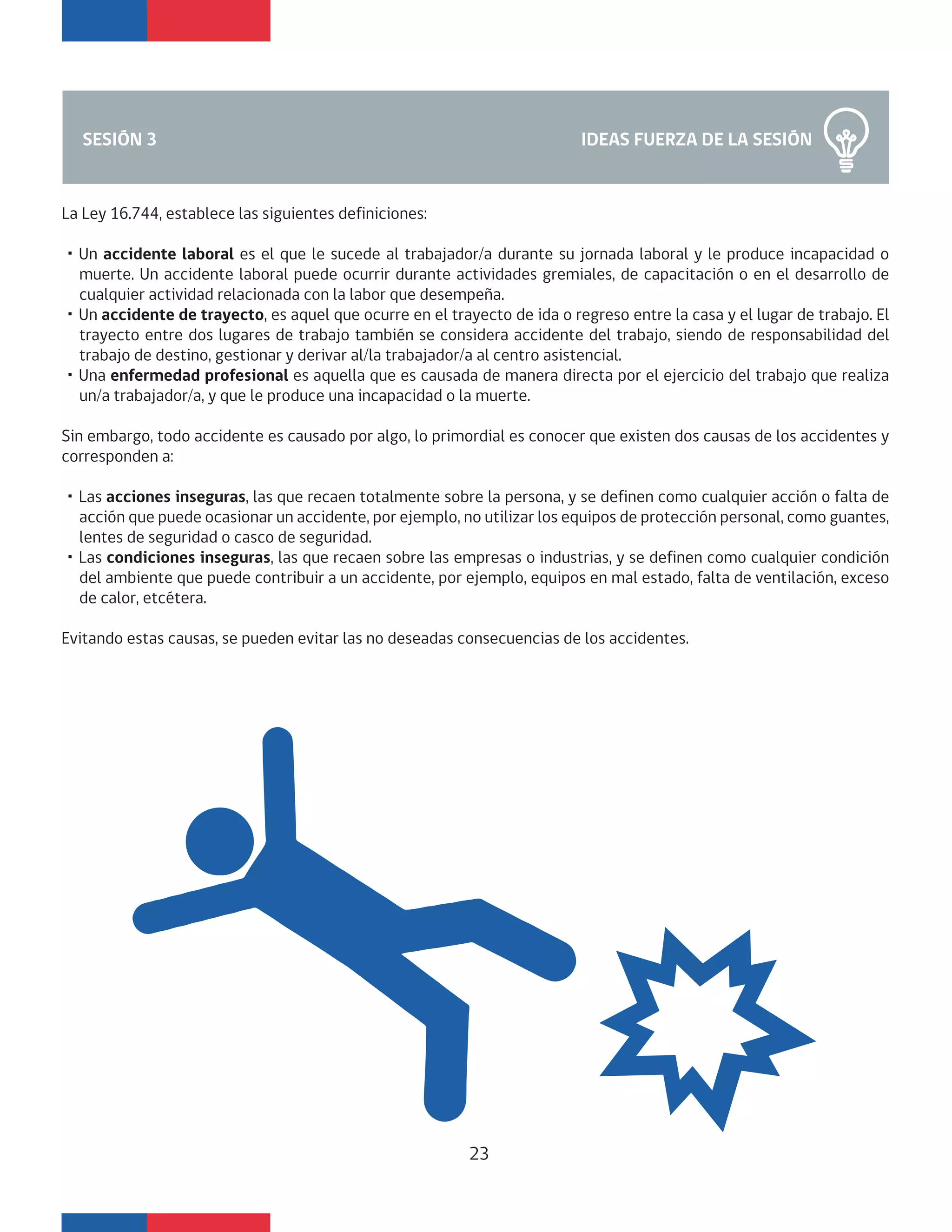 IDEAS FUERZA DE LA SESIÓNSESIÓN 3
La Ley 16.744, establece las siguientes definiciones:
・Un accidente laboral es el que le sucede al trabajador/a durante su jornada laboral y le produce incapacidad o
muerte. Un accidente laboral puede ocurrir durante actividades gremiales, de capacitación o en el desarrollo de
cualquier actividad relacionada con la labor que desempeña.
・Un accidente de trayecto, es aquel que ocurre en el trayecto de ida o regreso entre la casa y el lugar de trabajo. El
trayecto entre dos lugares de trabajo también se considera accidente del trabajo, siendo de responsabilidad del
trabajo de destino, gestionar y derivar al/la trabajador/a al centro asistencial.
・Una enfermedad profesional es aquella que es causada de manera directa por el ejercicio del trabajo que realiza
un/a trabajador/a, y que le produce una incapacidad o la muerte.
Sin embargo, todo accidente es causado por algo, lo primordial es conocer que existen dos causas de los accidentes y
corresponden a:
・Las acciones inseguras, las que recaen totalmente sobre la persona, y se definen como cualquier acción o falta de
acción que puede ocasionar un accidente, por ejemplo, no utilizar los equipos de protección personal, como guantes,
lentes de seguridad o casco de seguridad.
・Las condiciones inseguras, las que recaen sobre las empresas o industrias, y se definen como cualquier condición
del ambiente que puede contribuir a un accidente, por ejemplo, equipos en mal estado, falta de ventilación, exceso
de calor, etcétera.
Evitando estas causas, se pueden evitar las no deseadas consecuencias de los accidentes.
23
 
