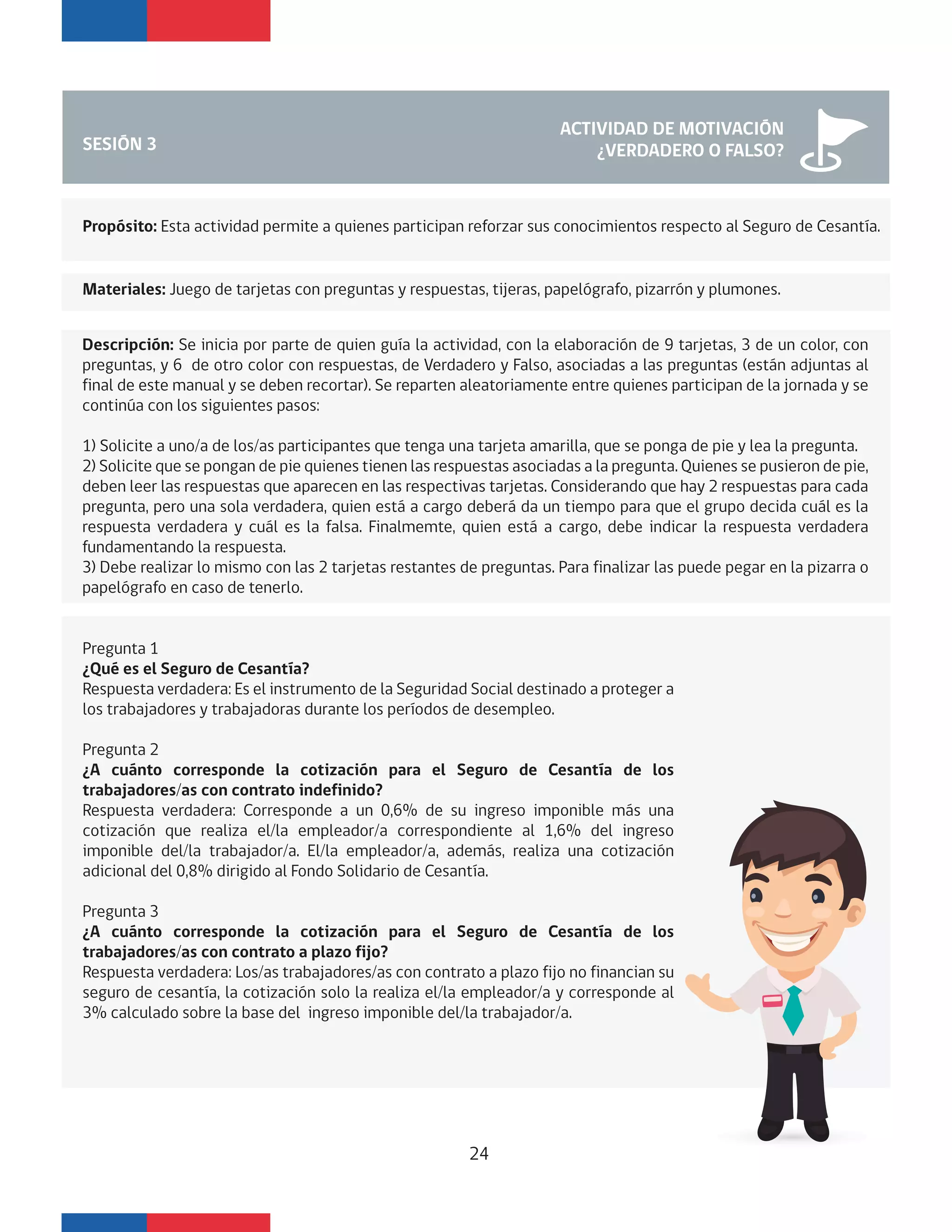 SESIÓN 3
ACTIVIDAD DE MOTIVACIÓN
¿VERDADERO O FALSO?
Propósito: Esta actividad permite a quienes participan reforzar sus conocimientos respecto al Seguro de Cesantía.
Descripción: Se inicia por parte de quien guía la actividad, con la elaboración de 9 tarjetas, 3 de un color, con
preguntas, y 6 de otro color con respuestas, de Verdadero y Falso, asociadas a las preguntas (están adjuntas al
final de este manual y se deben recortar). Se reparten aleatoriamente entre quienes participan de la jornada y se
continúa con los siguientes pasos:
1) Solicite a uno/a de los/as participantes que tenga una tarjeta amarilla, que se ponga de pie y lea la pregunta.
2) Solicite que se pongan de pie quienes tienen las respuestas asociadas a la pregunta. Quienes se pusieron de pie,
deben leer las respuestas que aparecen en las respectivas tarjetas. Considerando que hay 2 respuestas para cada
pregunta, pero una sola verdadera, quien está a cargo deberá da un tiempo para que el grupo decida cuál es la
respuesta verdadera y cuál es la falsa. Finalmemte, quien está a cargo, debe indicar la respuesta verdadera
fundamentando la respuesta.
3) Debe realizar lo mismo con las 2 tarjetas restantes de preguntas. Para finalizar las puede pegar en la pizarra o
papelógrafo en caso de tenerlo.
Materiales: Juego de tarjetas con preguntas y respuestas, tijeras, papelógrafo, pizarrón y plumones.
Pregunta 1
¿Qué es el Seguro de Cesantía?
Respuesta verdadera: Es el instrumento de la Seguridad Social destinado a proteger a
los trabajadores y trabajadoras durante los períodos de desempleo.
Pregunta 2
¿A cuánto corresponde la cotización para el Seguro de Cesantía de los
trabajadores/as con contrato indefinido?
Respuesta verdadera: Corresponde a un 0,6% de su ingreso imponible más una
cotización que realiza el/la empleador/a correspondiente al 1,6% del ingreso
imponible del/la trabajador/a. El/la empleador/a, además, realiza una cotización
adicional del 0,8% dirigido al Fondo Solidario de Cesantía.
Pregunta 3
¿A cuánto corresponde la cotización para el Seguro de Cesantía de los
trabajadores/as con contrato a plazo fijo?
Respuesta verdadera: Los/as trabajadores/as con contrato a plazo fijo no financian su
seguro de cesantía, la cotización solo la realiza el/la empleador/a y corresponde al
3% calculado sobre la base del ingreso imponible del/la trabajador/a.
24
 