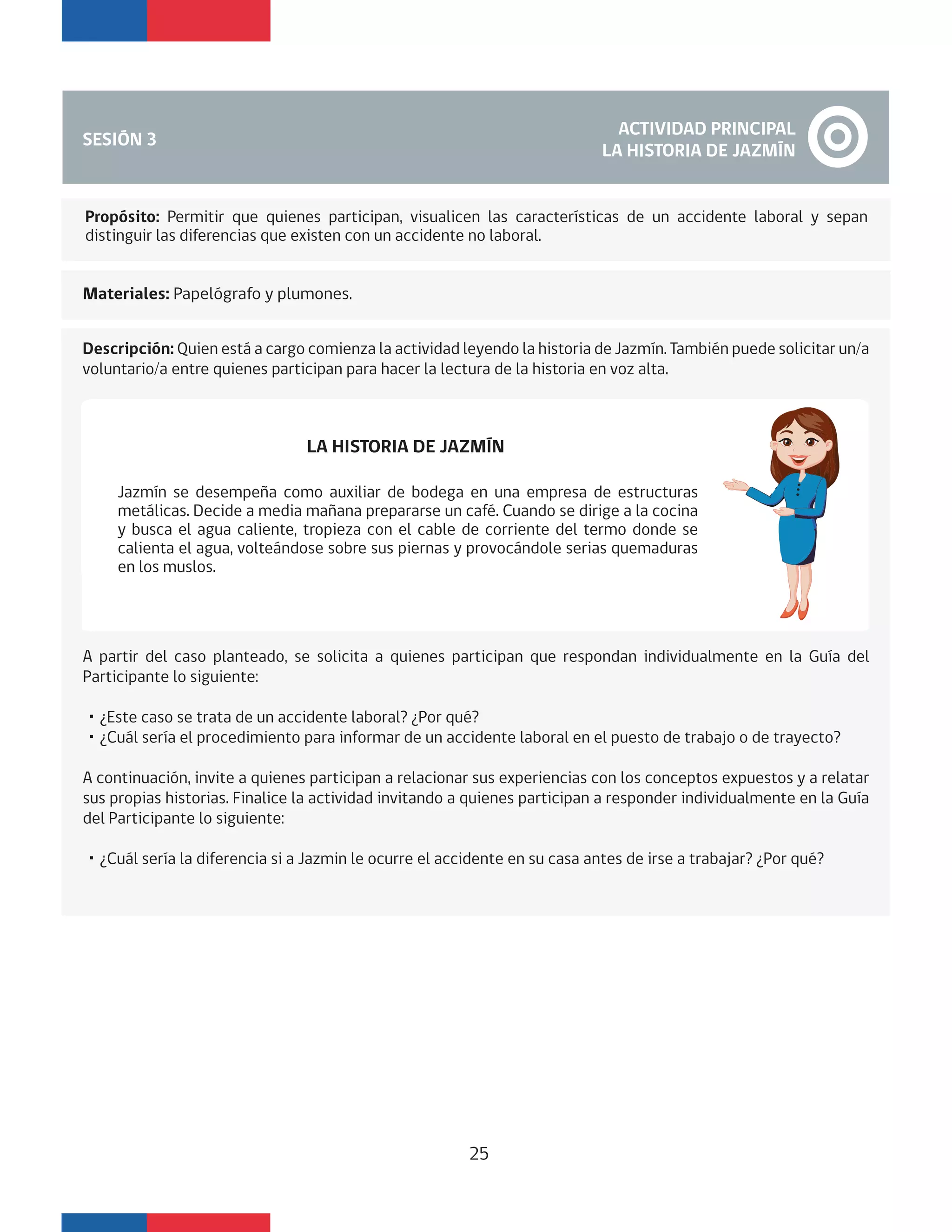 SESIÓN 3
ACTIVIDAD PRINCIPAL
LA HISTORIA DE JAZMÍN
Materiales: Papelógrafo y plumones.
Descripción: Quien está a cargo comienza la actividad leyendo la historia de Jazmín. También puede solicitar un/a
voluntario/a entre quienes participan para hacer la lectura de la historia en voz alta.
LA HISTORIA DE JAZMÍN
A partir del caso planteado, se solicita a quienes participan que respondan individualmente en la Guía del
Participante lo siguiente:
・¿Este caso se trata de un accidente laboral? ¿Por qué?
・¿Cuál sería el procedimiento para informar de un accidente laboral en el puesto de trabajo o de trayecto?
A continuación, invite a quienes participan a relacionar sus experiencias con los conceptos expuestos y a relatar
sus propias historias. Finalice la actividad invitando a quienes participan a responder individualmente en la Guía
del Participante lo siguiente:
・¿Cuál sería la diferencia si a Jazmin le ocurre el accidente en su casa antes de irse a trabajar? ¿Por qué?
Jazmín se desempeña como auxiliar de bodega en una empresa de estructuras
metálicas. Decide a media mañana prepararse un café. Cuando se dirige a la cocina
y busca el agua caliente, tropieza con el cable de corriente del termo donde se
calienta el agua, volteándose sobre sus piernas y provocándole serias quemaduras
en los muslos.
Propósito: Permitir que quienes participan, visualicen las características de un accidente laboral y sepan
distinguir las diferencias que existen con un accidente no laboral.
25
 