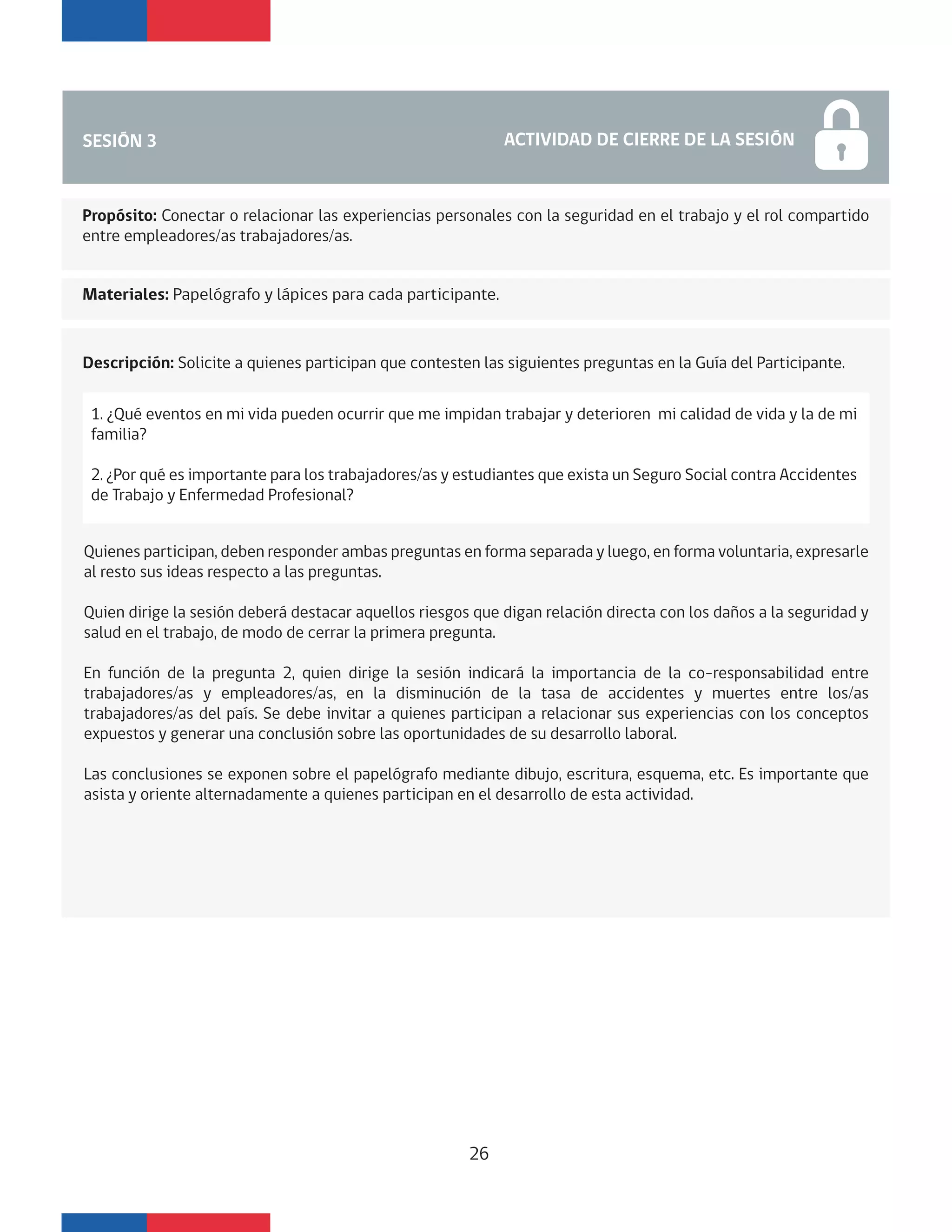 SESIÓN 3 ACTIVIDAD DE CIERRE DE LA SESIÓN
Materiales: Papelógrafo y lápices para cada participante.
Propósito: Conectar o relacionar las experiencias personales con la seguridad en el trabajo y el rol compartido
entre empleadores/as trabajadores/as.
Descripción: Solicite a quienes participan que contesten las siguientes preguntas en la Guía del Participante.
Quienes participan, deben responder ambas preguntas en forma separada y luego, en forma voluntaria, expresarle
al resto sus ideas respecto a las preguntas.
Quien dirige la sesión deberá destacar aquellos riesgos que digan relación directa con los daños a la seguridad y
salud en el trabajo, de modo de cerrar la primera pregunta.
En función de la pregunta 2, quien dirige la sesión indicará la importancia de la co-responsabilidad entre
trabajadores/as y empleadores/as, en la disminución de la tasa de accidentes y muertes entre los/as
trabajadores/as del país. Se debe invitar a quienes participan a relacionar sus experiencias con los conceptos
expuestos y generar una conclusión sobre las oportunidades de su desarrollo laboral.
Las conclusiones se exponen sobre el papelógrafo mediante dibujo, escritura, esquema, etc. Es importante que
asista y oriente alternadamente a quienes participan en el desarrollo de esta actividad.
1. ¿Qué eventos en mi vida pueden ocurrir que me impidan trabajar y deterioren mi calidad de vida y la de mi
familia?
2. ¿Por qué es importante para los trabajadores/as y estudiantes que exista un Seguro Social contra Accidentes
de Trabajo y Enfermedad Profesional?
26
 