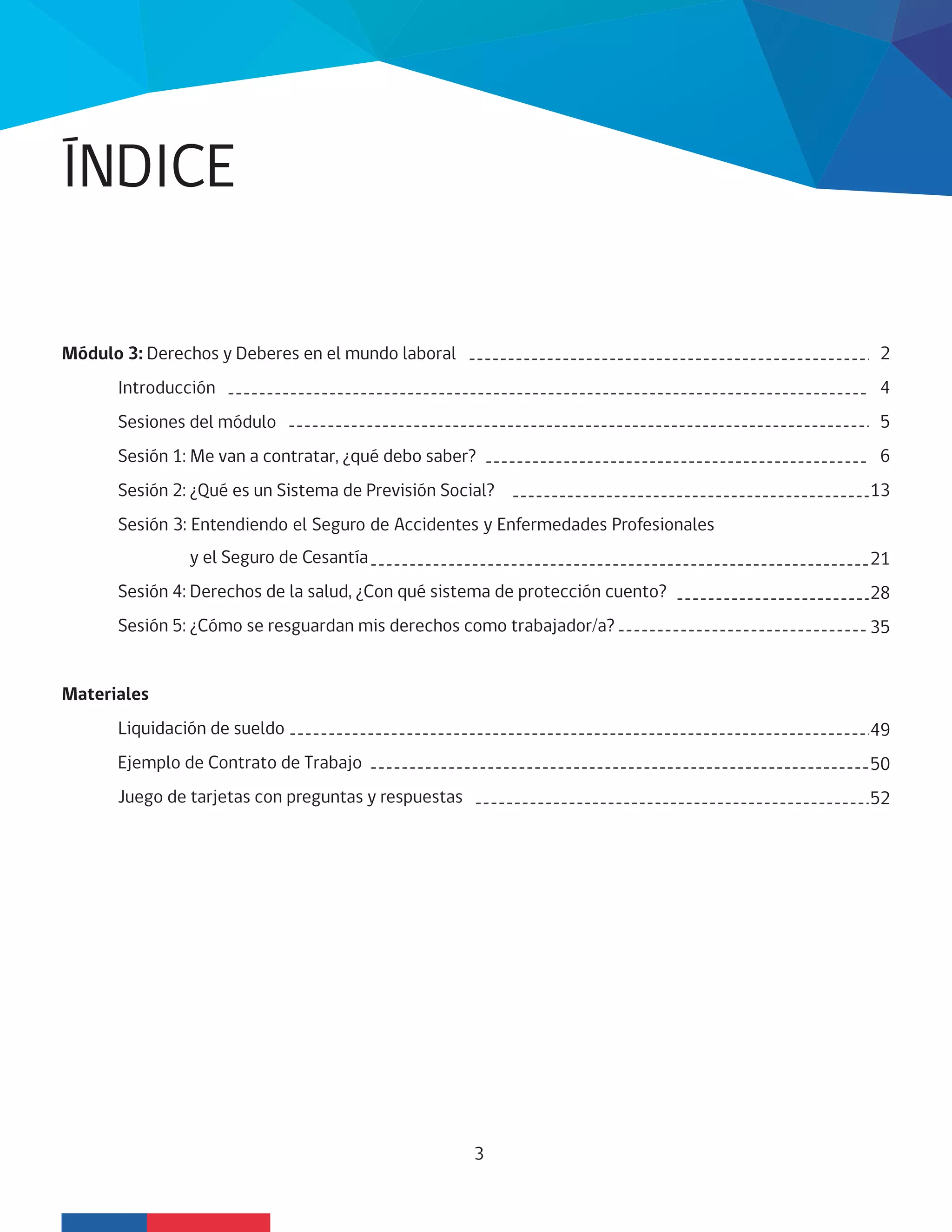ÍNDICE
3
Módulo 3: Derechos y Deberes en el mundo laboral
Introducción
Sesiones del módulo
Sesión 1: Me van a contratar, ¿qué debo saber?
Sesión 2: ¿Qué es un Sistema de Previsión Social?
Sesión 3: Entendiendo el Seguro de Accidentes y Enfermedades Profesionales
y el Seguro de Cesantía
Sesión 4: Derechos de la salud, ¿Con qué sistema de protección cuento?
Sesión 5: ¿Cómo se resguardan mis derechos como trabajador/a?
Materiales
Liquidación de sueldo
Ejemplo de Contrato de Trabajo
Juego de tarjetas con preguntas y respuestas
2
4
5
6
13
21
28
35
49
50
52
 