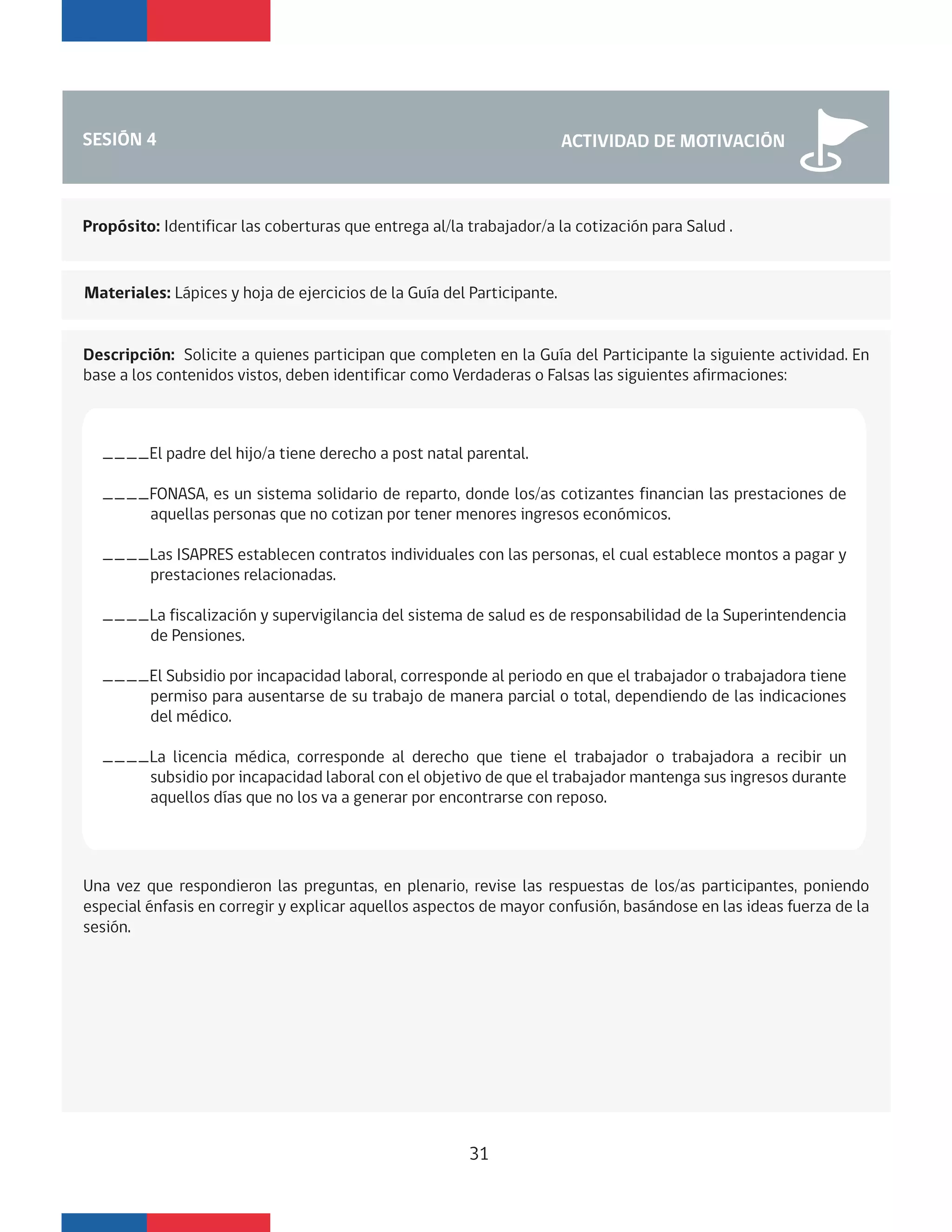 SESIÓN 4 ACTIVIDAD DE MOTIVACIÓN
Propósito: Identificar las coberturas que entrega al/la trabajador/a la cotización para Salud .
Materiales: Lápices y hoja de ejercicios de la Guía del Participante.
Descripción: Solicite a quienes participan que completen en la Guía del Participante la siguiente actividad. En
base a los contenidos vistos, deben identificar como Verdaderas o Falsas las siguientes afirmaciones:
____El padre del hijo/a tiene derecho a post natal parental.
____FONASA, es un sistema solidario de reparto, donde los/as cotizantes financian las prestaciones de
aquellas personas que no cotizan por tener menores ingresos económicos.
____Las ISAPRES establecen contratos individuales con las personas, el cual establece montos a pagar y
prestaciones relacionadas.
____La fiscalización y supervigilancia del sistema de salud es de responsabilidad de la Superintendencia
de Pensiones.
____El Subsidio por incapacidad laboral, corresponde al periodo en que el trabajador o trabajadora tiene
permiso para ausentarse de su trabajo de manera parcial o total, dependiendo de las indicaciones
del médico.
____La licencia médica, corresponde al derecho que tiene el trabajador o trabajadora a recibir un
subsidio por incapacidad laboral con el objetivo de que el trabajador mantenga sus ingresos durante
aquellos días que no los va a generar por encontrarse con reposo.
31
Una vez que respondieron las preguntas, en plenario, revise las respuestas de los/as participantes, poniendo
especial énfasis en corregir y explicar aquellos aspectos de mayor confusión, basándose en las ideas fuerza de la
sesión.
 
