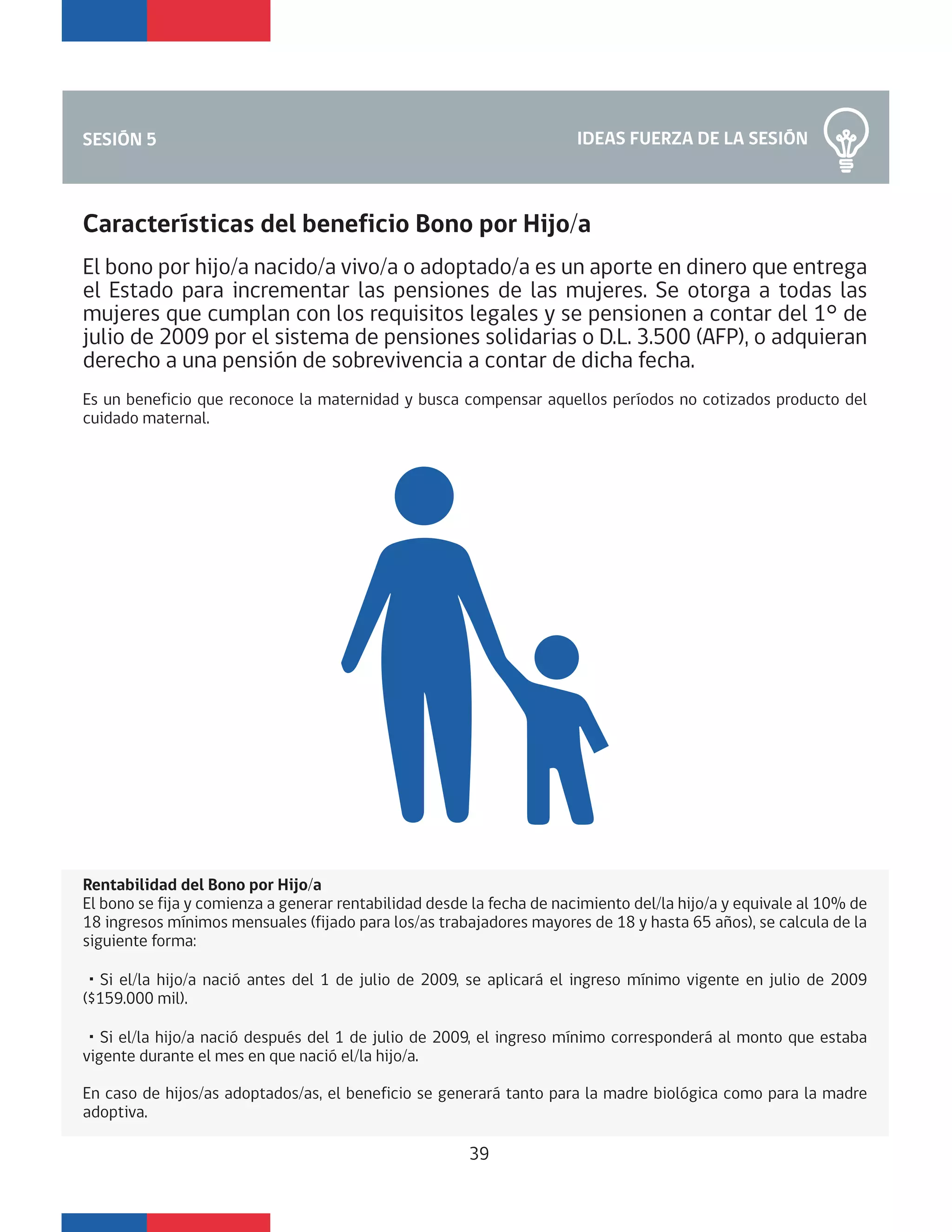 IDEAS FUERZA DE LA SESIÓNSESIÓN 5
Características del beneficio Bono por Hijo/a
El bono por hijo/a nacido/a vivo/a o adoptado/a es un aporte en dinero que entrega
el Estado para incrementar las pensiones de las mujeres. Se otorga a todas las
mujeres que cumplan con los requisitos legales y se pensionen a contar del 1° de
julio de 2009 por el sistema de pensiones solidarias o D.L. 3.500 (AFP), o adquieran
derecho a una pensión de sobrevivencia a contar de dicha fecha.
Es un beneficio que reconoce la maternidad y busca compensar aquellos períodos no cotizados producto del
cuidado maternal.
Rentabilidad del Bono por Hijo/a
El bono se fija y comienza a generar rentabilidad desde la fecha de nacimiento del/la hijo/a y equivale al 10% de
18 ingresos mínimos mensuales (fijado para los/as trabajadores mayores de 18 y hasta 65 años), se calcula de la
siguiente forma:
・Si el/la hijo/a nació antes del 1 de julio de 2009, se aplicará el ingreso mínimo vigente en julio de 2009
($159.000 mil).
・Si el/la hijo/a nació después del 1 de julio de 2009, el ingreso mínimo corresponderá al monto que estaba
vigente durante el mes en que nació el/la hijo/a.
En caso de hijos/as adoptados/as, el beneficio se generará tanto para la madre biológica como para la madre
adoptiva.
39
 