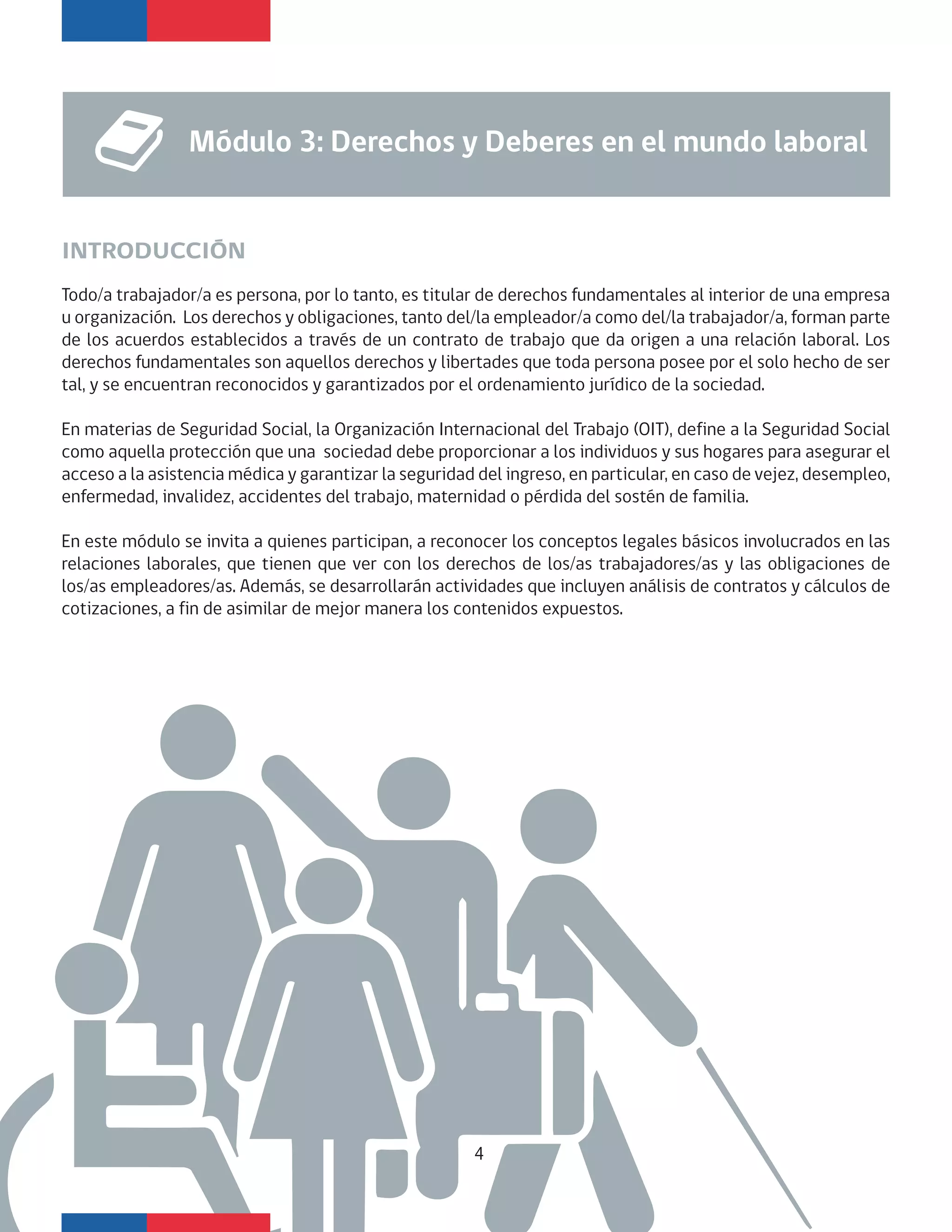 Todo/a trabajador/a es persona, por lo tanto, es titular de derechos fundamentales al interior de una empresa
u organización. Los derechos y obligaciones, tanto del/la empleador/a como del/la trabajador/a, forman parte
de los acuerdos establecidos a través de un contrato de trabajo que da origen a una relación laboral. Los
derechos fundamentales son aquellos derechos y libertades que toda persona posee por el solo hecho de ser
tal, y se encuentran reconocidos y garantizados por el ordenamiento jurídico de la sociedad.
En materias de Seguridad Social, la Organización Internacional del Trabajo (OIT), define a la Seguridad Social
como aquella protección que una sociedad debe proporcionar a los individuos y sus hogares para asegurar el
acceso a la asistencia médica y garantizar la seguridad del ingreso, en particular, en caso de vejez, desempleo,
enfermedad, invalidez, accidentes del trabajo, maternidad o pérdida del sostén de familia.
En este módulo se invita a quienes participan, a reconocer los conceptos legales básicos involucrados en las
relaciones laborales, que tienen que ver con los derechos de los/as trabajadores/as y las obligaciones de
los/as empleadores/as. Además, se desarrollarán actividades que incluyen análisis de contratos y cálculos de
cotizaciones, a fin de asimilar de mejor manera los contenidos expuestos.
INTRODUCCIÓN
Módulo 3: Derechos y Deberes en el mundo laboral
4
 