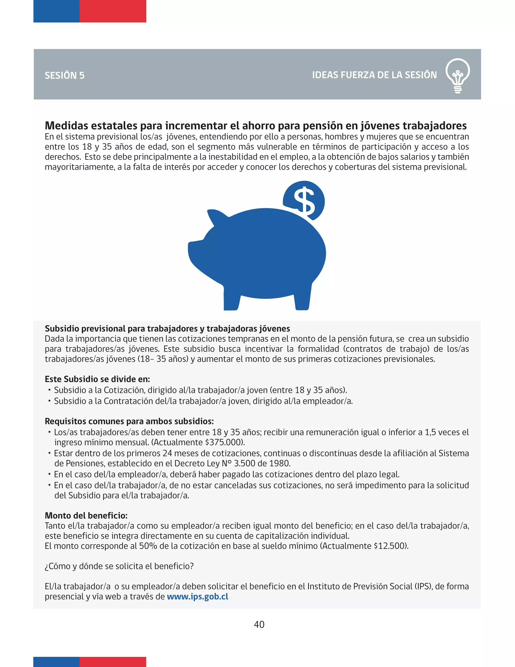 IDEAS FUERZA DE LA SESIÓNSESIÓN 5
Medidas estatales para incrementar el ahorro para pensión en jóvenes trabajadores
En el sistema previsional los/as jóvenes, entendiendo por ello a personas, hombres y mujeres que se encuentran
entre los 18 y 35 años de edad, son el segmento más vulnerable en términos de participación y acceso a los
derechos. Esto se debe principalmente a la inestabilidad en el empleo, a la obtención de bajos salarios y también
mayoritariamente, a la falta de interés por acceder y conocer los derechos y coberturas del sistema previsional.
Subsidio previsional para trabajadores y trabajadoras jóvenes
Dada la importancia que tienen las cotizaciones tempranas en el monto de la pensión futura, se crea un subsidio
para trabajadores/as jóvenes. Este subsidio busca incentivar la formalidad (contratos de trabajo) de los/as
trabajadores/as jóvenes (18- 35 años) y aumentar el monto de sus primeras cotizaciones previsionales.
Este Subsidio se divide en:
・Subsidio a la Cotización, dirigido al/la trabajador/a joven (entre 18 y 35 años).
・Subsidio a la Contratación del/la trabajador/a joven, dirigido al/la empleador/a.
Requisitos comunes para ambos subsidios:
・Los/as trabajadores/as deben tener entre 18 y 35 años; recibir una remuneración igual o inferior a 1,5 veces el
ingreso mínimo mensual. (Actualmente $375.000).
・Estar dentro de los primeros 24 meses de cotizaciones, continuas o discontinuas desde la afiliación al Sistema
de Pensiones, establecido en el Decreto Ley N° 3.500 de 1980.
・En el caso del/la empleador/a, deberá haber pagado las cotizaciones dentro del plazo legal.
・En el caso del/la trabajador/a, de no estar canceladas sus cotizaciones, no será impedimento para la solicitud
del Subsidio para el/la trabajador/a.
Monto del beneficio:
Tanto el/la trabajador/a como su empleador/a reciben igual monto del beneficio; en el caso del/la trabajador/a,
este beneficio se integra directamente en su cuenta de capitalización individual.
El monto corresponde al 50% de la cotización en base al sueldo mínimo (Actualmente $12.500).
¿Cómo y dónde se solicita el beneficio?
El/la trabajador/a o su empleador/a deben solicitar el beneficio en el Instituto de Previsión Social (IPS), de forma
presencial y vía web a través de www.ips.gob.cl
40
 