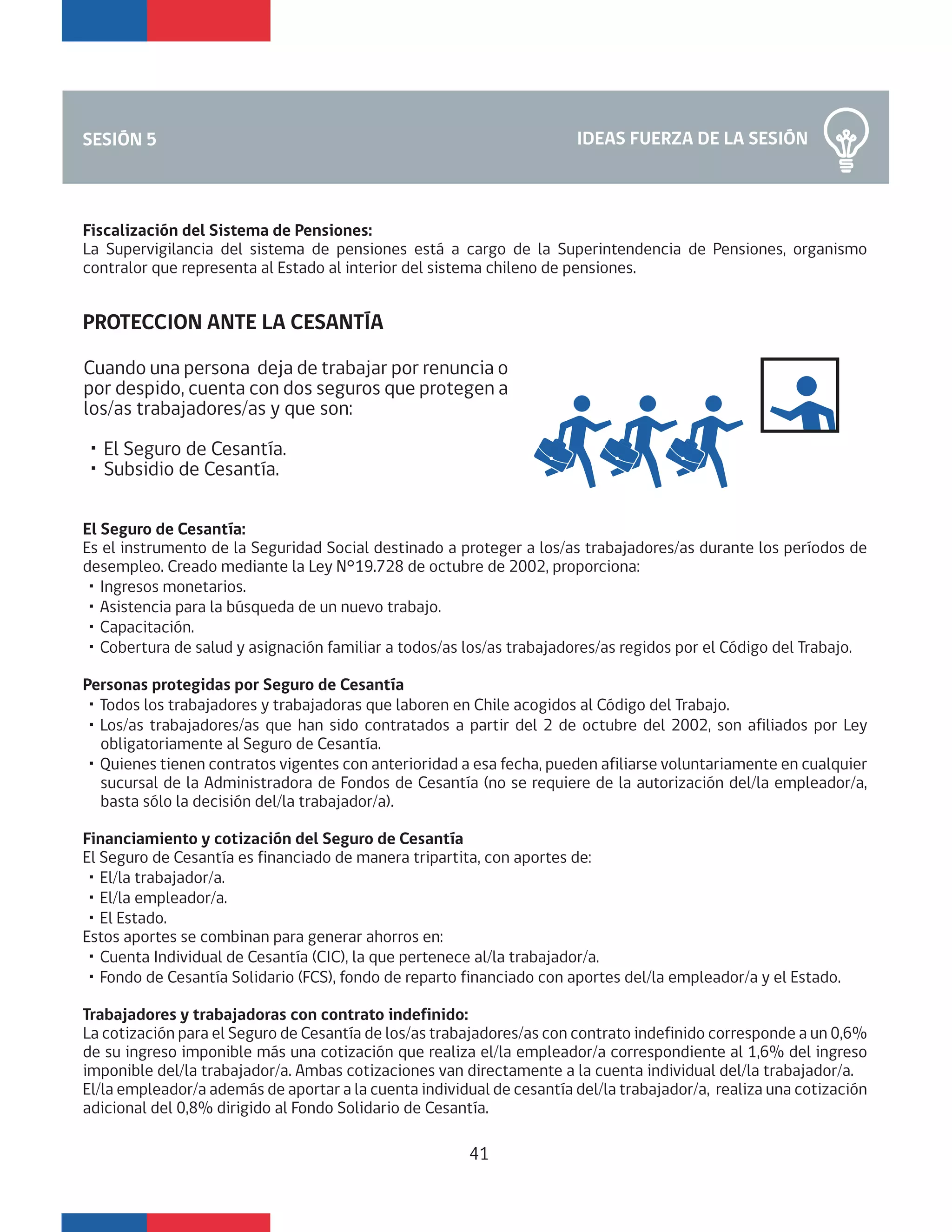 IDEAS FUERZA DE LA SESIÓNSESIÓN 5
Fiscalización del Sistema de Pensiones:
La Supervigilancia del sistema de pensiones está a cargo de la Superintendencia de Pensiones, organismo
contralor que representa al Estado al interior del sistema chileno de pensiones.
PROTECCION ANTE LA CESANTÍA
El Seguro de Cesantía:
Es el instrumento de la Seguridad Social destinado a proteger a los/as trabajadores/as durante los períodos de
desempleo. Creado mediante la Ley N°19.728 de octubre de 2002, proporciona:
・Ingresos monetarios.
・Asistencia para la búsqueda de un nuevo trabajo.
・Capacitación.
・Cobertura de salud y asignación familiar a todos/as los/as trabajadores/as regidos por el Código del Trabajo.
Personas protegidas por Seguro de Cesantía
・Todos los trabajadores y trabajadoras que laboren en Chile acogidos al Código del Trabajo.
・Los/as trabajadores/as que han sido contratados a partir del 2 de octubre del 2002, son afiliados por Ley
obligatoriamente al Seguro de Cesantía.
・Quienes tienen contratos vigentes con anterioridad a esa fecha, pueden afiliarse voluntariamente en cualquier
sucursal de la Administradora de Fondos de Cesantía (no se requiere de la autorización del/la empleador/a,
basta sólo la decisión del/la trabajador/a).
Financiamiento y cotización del Seguro de Cesantía
El Seguro de Cesantía es financiado de manera tripartita, con aportes de:
・El/la trabajador/a.
・El/la empleador/a.
・El Estado.
Estos aportes se combinan para generar ahorros en:
・Cuenta Individual de Cesantía (CIC), la que pertenece al/la trabajador/a.
・Fondo de Cesantía Solidario (FCS), fondo de reparto financiado con aportes del/la empleador/a y el Estado.
Trabajadores y trabajadoras con contrato indefinido:
La cotización para el Seguro de Cesantía de los/as trabajadores/as con contrato indefinido corresponde a un 0,6%
de su ingreso imponible más una cotización que realiza el/la empleador/a correspondiente al 1,6% del ingreso
imponible del/la trabajador/a. Ambas cotizaciones van directamente a la cuenta individual del/la trabajador/a.
El/la empleador/a además de aportar a la cuenta individual de cesantía del/la trabajador/a, realiza una cotización
adicional del 0,8% dirigido al Fondo Solidario de Cesantía.
41
Cuando una persona deja de trabajar por renuncia o
por despido, cuenta con dos seguros que protegen a
los/as trabajadores/as y que son:
・El Seguro de Cesantía.
・Subsidio de Cesantía.
 
