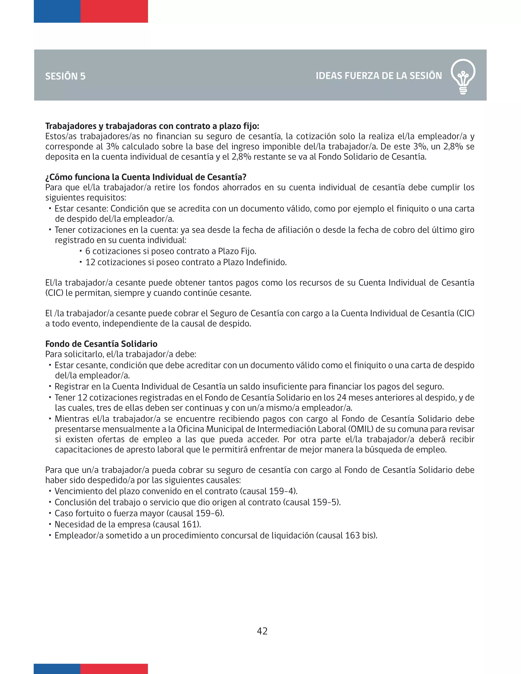 Trabajadores y trabajadoras con contrato a plazo fijo:
Estos/as trabajadores/as no financian su seguro de cesantía, la cotización solo la realiza el/la empleador/a y
corresponde al 3% calculado sobre la base del ingreso imponible del/la trabajador/a. De este 3%, un 2,8% se
deposita en la cuenta individual de cesantía y el 2,8% restante se va al Fondo Solidario de Cesantía.
¿Cómo funciona la Cuenta Individual de Cesantía?
Para que el/la trabajador/a retire los fondos ahorrados en su cuenta individual de cesantía debe cumplir los
siguientes requisitos:
・Estar cesante: Condición que se acredita con un documento válido, como por ejemplo el finiquito o una carta
de despido del/la empleador/a.
・Tener cotizaciones en la cuenta: ya sea desde la fecha de afiliación o desde la fecha de cobro del último giro
registrado en su cuenta individual:
・6 cotizaciones si poseo contrato a Plazo Fijo.
・12 cotizaciones si poseo contrato a Plazo Indefinido.
El/la trabajador/a cesante puede obtener tantos pagos como los recursos de su Cuenta Individual de Cesantía
(CIC) le permitan, siempre y cuando continúe cesante.
El /la trabajador/a cesante puede cobrar el Seguro de Cesantía con cargo a la Cuenta Individual de Cesantía (CIC)
a todo evento, independiente de la causal de despido.
Fondo de Cesantía Solidario
Para solicitarlo, el/la trabajador/a debe:
・Estar cesante, condición que debe acreditar con un documento válido como el finiquito o una carta de despido
del/la empleador/a.
・Registrar en la Cuenta Individual de Cesantía un saldo insuficiente para financiar los pagos del seguro.
・Tener 12 cotizaciones registradas en el Fondo de Cesantía Solidario en los 24 meses anteriores al despido, y de
las cuales, tres de ellas deben ser continuas y con un/a mismo/a empleador/a.
・Mientras el/la trabajador/a se encuentre recibiendo pagos con cargo al Fondo de Cesantía Solidario debe
presentarse mensualmente a la Oficina Municipal de Intermediación Laboral (OMIL) de su comuna para revisar
si existen ofertas de empleo a las que pueda acceder. Por otra parte el/la trabajador/a deberá recibir
capacitaciones de apresto laboral que le permitirá enfrentar de mejor manera la búsqueda de empleo.
Para que un/a trabajador/a pueda cobrar su seguro de cesantía con cargo al Fondo de Cesantía Solidario debe
haber sido despedido/a por las siguientes causales:
・Vencimiento del plazo convenido en el contrato (causal 159-4).
・Conclusión del trabajo o servicio que dio origen al contrato (causal 159-5).
・Caso fortuito o fuerza mayor (causal 159-6).
・Necesidad de la empresa (causal 161).
・Empleador/a sometido a un procedimiento concursal de liquidación (causal 163 bis).
IDEAS FUERZA DE LA SESIÓNSESIÓN 5
42
 