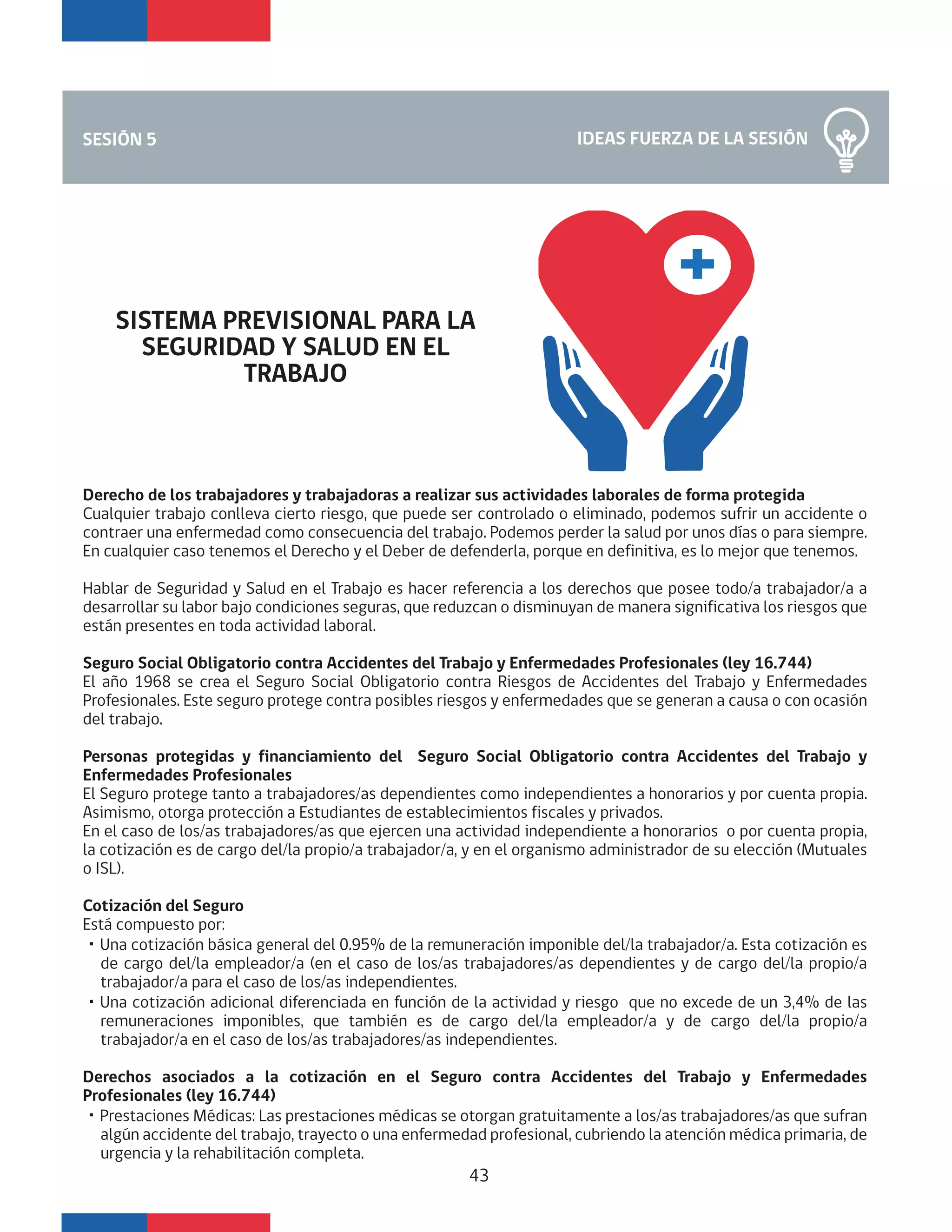 Derecho de los trabajadores y trabajadoras a realizar sus actividades laborales de forma protegida
Cualquier trabajo conlleva cierto riesgo, que puede ser controlado o eliminado, podemos sufrir un accidente o
contraer una enfermedad como consecuencia del trabajo. Podemos perder la salud por unos días o para siempre.
En cualquier caso tenemos el Derecho y el Deber de defenderla, porque en definitiva, es lo mejor que tenemos.
Hablar de Seguridad y Salud en el Trabajo es hacer referencia a los derechos que posee todo/a trabajador/a a
desarrollar su labor bajo condiciones seguras, que reduzcan o disminuyan de manera significativa los riesgos que
están presentes en toda actividad laboral.
Seguro Social Obligatorio contra Accidentes del Trabajo y Enfermedades Profesionales (ley 16.744)
El año 1968 se crea el Seguro Social Obligatorio contra Riesgos de Accidentes del Trabajo y Enfermedades
Profesionales. Este seguro protege contra posibles riesgos y enfermedades que se generan a causa o con ocasión
del trabajo.
Personas protegidas y financiamiento del Seguro Social Obligatorio contra Accidentes del Trabajo y
Enfermedades Profesionales
El Seguro protege tanto a trabajadores/as dependientes como independientes a honorarios y por cuenta propia.
Asimismo, otorga protección a Estudiantes de establecimientos fiscales y privados.
En el caso de los/as trabajadores/as que ejercen una actividad independiente a honorarios o por cuenta propia,
la cotización es de cargo del/la propio/a trabajador/a, y en el organismo administrador de su elección (Mutuales
o ISL).
Cotización del Seguro
Está compuesto por:
・Una cotización básica general del 0.95% de la remuneración imponible del/la trabajador/a. Esta cotización es
de cargo del/la empleador/a (en el caso de los/as trabajadores/as dependientes y de cargo del/la propio/a
trabajador/a para el caso de los/as independientes.
・Una cotización adicional diferenciada en función de la actividad y riesgo que no excede de un 3,4% de las
remuneraciones imponibles, que también es de cargo del/la empleador/a y de cargo del/la propio/a
trabajador/a en el caso de los/as trabajadores/as independientes.
Derechos asociados a la cotización en el Seguro contra Accidentes del Trabajo y Enfermedades
Profesionales (ley 16.744)
・Prestaciones Médicas: Las prestaciones médicas se otorgan gratuitamente a los/as trabajadores/as que sufran
algún accidente del trabajo, trayecto o una enfermedad profesional, cubriendo la atención médica primaria, de
urgencia y la rehabilitación completa.
IDEAS FUERZA DE LA SESIÓNSESIÓN 5
43
SISTEMA PREVISIONAL PARA LA
SEGURIDAD Y SALUD EN EL
TRABAJO
 