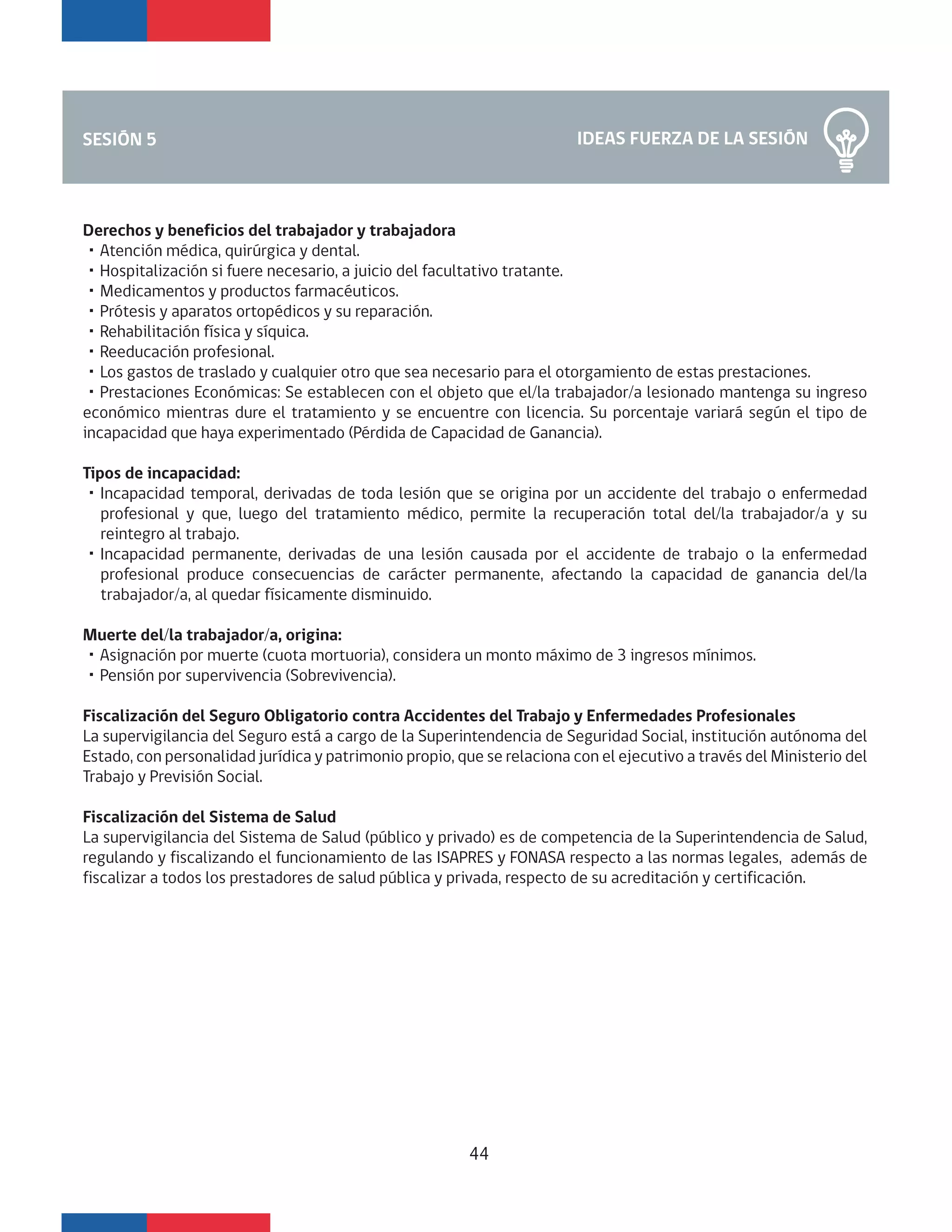 Derechos y beneficios del trabajador y trabajadora
・Atención médica, quirúrgica y dental.
・Hospitalización si fuere necesario, a juicio del facultativo tratante.
・Medicamentos y productos farmacéuticos.
・Prótesis y aparatos ortopédicos y su reparación.
・Rehabilitación física y síquica.
・Reeducación profesional.
・Los gastos de traslado y cualquier otro que sea necesario para el otorgamiento de estas prestaciones.
・Prestaciones Económicas: Se establecen con el objeto que el/la trabajador/a lesionado mantenga su ingreso
económico mientras dure el tratamiento y se encuentre con licencia. Su porcentaje variará según el tipo de
incapacidad que haya experimentado (Pérdida de Capacidad de Ganancia).
Tipos de incapacidad:
・Incapacidad temporal, derivadas de toda lesión que se origina por un accidente del trabajo o enfermedad
profesional y que, luego del tratamiento médico, permite la recuperación total del/la trabajador/a y su
reintegro al trabajo.
・Incapacidad permanente, derivadas de una lesión causada por el accidente de trabajo o la enfermedad
profesional produce consecuencias de carácter permanente, afectando la capacidad de ganancia del/la
trabajador/a, al quedar físicamente disminuido.
Muerte del/la trabajador/a, origina:
・Asignación por muerte (cuota mortuoria), considera un monto máximo de 3 ingresos mínimos.
・Pensión por supervivencia (Sobrevivencia).
Fiscalización del Seguro Obligatorio contra Accidentes del Trabajo y Enfermedades Profesionales
La supervigilancia del Seguro está a cargo de la Superintendencia de Seguridad Social, institución autónoma del
Estado, con personalidad jurídica y patrimonio propio, que se relaciona con el ejecutivo a través del Ministerio del
Trabajo y Previsión Social.
Fiscalización del Sistema de Salud
La supervigilancia del Sistema de Salud (público y privado) es de competencia de la Superintendencia de Salud,
regulando y fiscalizando el funcionamiento de las ISAPRES y FONASA respecto a las normas legales, además de
fiscalizar a todos los prestadores de salud pública y privada, respecto de su acreditación y certificación.
IDEAS FUERZA DE LA SESIÓNSESIÓN 5
44
 