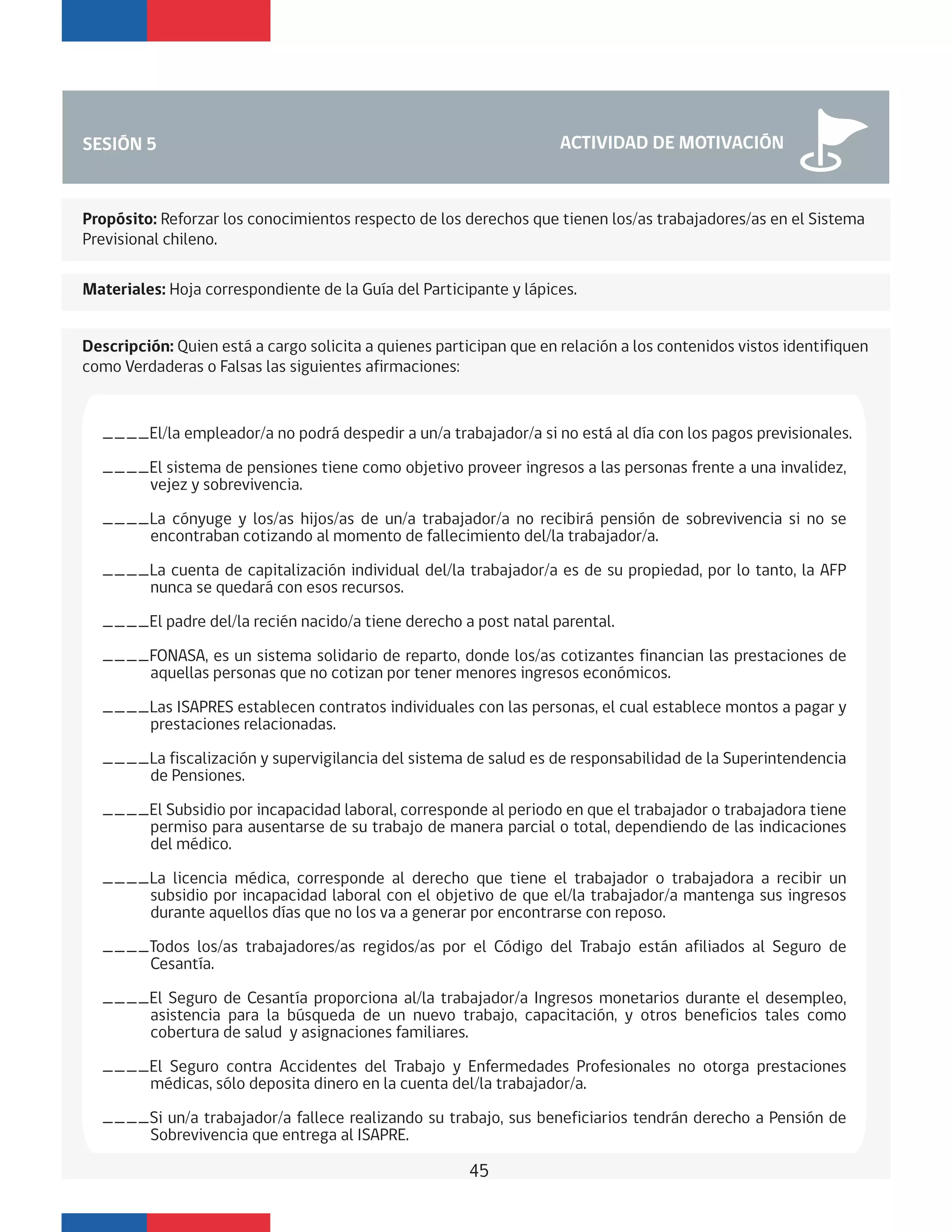 SESIÓN 5 ACTIVIDAD DE MOTIVACIÓN
Descripción: Quien está a cargo solicita a quienes participan que en relación a los contenidos vistos identifiquen
como Verdaderas o Falsas las siguientes afirmaciones:
Materiales: Hoja correspondiente de la Guía del Participante y lápices.
Propósito: Reforzar los conocimientos respecto de los derechos que tienen los/as trabajadores/as en el Sistema
Previsional chileno.
____El/la empleador/a no podrá despedir a un/a trabajador/a si no está al día con los pagos previsionales.
____El sistema de pensiones tiene como objetivo proveer ingresos a las personas frente a una invalidez,
vejez y sobrevivencia.
____La cónyuge y los/as hijos/as de un/a trabajador/a no recibirá pensión de sobrevivencia si no se
encontraban cotizando al momento de fallecimiento del/la trabajador/a.
____La cuenta de capitalización individual del/la trabajador/a es de su propiedad, por lo tanto, la AFP
nunca se quedará con esos recursos.
____El padre del/la recién nacido/a tiene derecho a post natal parental.
____FONASA, es un sistema solidario de reparto, donde los/as cotizantes financian las prestaciones de
aquellas personas que no cotizan por tener menores ingresos económicos.
____Las ISAPRES establecen contratos individuales con las personas, el cual establece montos a pagar y
prestaciones relacionadas.
____La fiscalización y supervigilancia del sistema de salud es de responsabilidad de la Superintendencia
de Pensiones.
____El Subsidio por incapacidad laboral, corresponde al periodo en que el trabajador o trabajadora tiene
permiso para ausentarse de su trabajo de manera parcial o total, dependiendo de las indicaciones
del médico.
____La licencia médica, corresponde al derecho que tiene el trabajador o trabajadora a recibir un
subsidio por incapacidad laboral con el objetivo de que el/la trabajador/a mantenga sus ingresos
durante aquellos días que no los va a generar por encontrarse con reposo.
____Todos los/as trabajadores/as regidos/as por el Código del Trabajo están afiliados al Seguro de
Cesantía.
____El Seguro de Cesantía proporciona al/la trabajador/a Ingresos monetarios durante el desempleo,
asistencia para la búsqueda de un nuevo trabajo, capacitación, y otros beneficios tales como
cobertura de salud y asignaciones familiares.
____El Seguro contra Accidentes del Trabajo y Enfermedades Profesionales no otorga prestaciones
médicas, sólo deposita dinero en la cuenta del/la trabajador/a.
____Si un/a trabajador/a fallece realizando su trabajo, sus beneficiarios tendrán derecho a Pensión de
Sobrevivencia que entrega al ISAPRE.
45
 