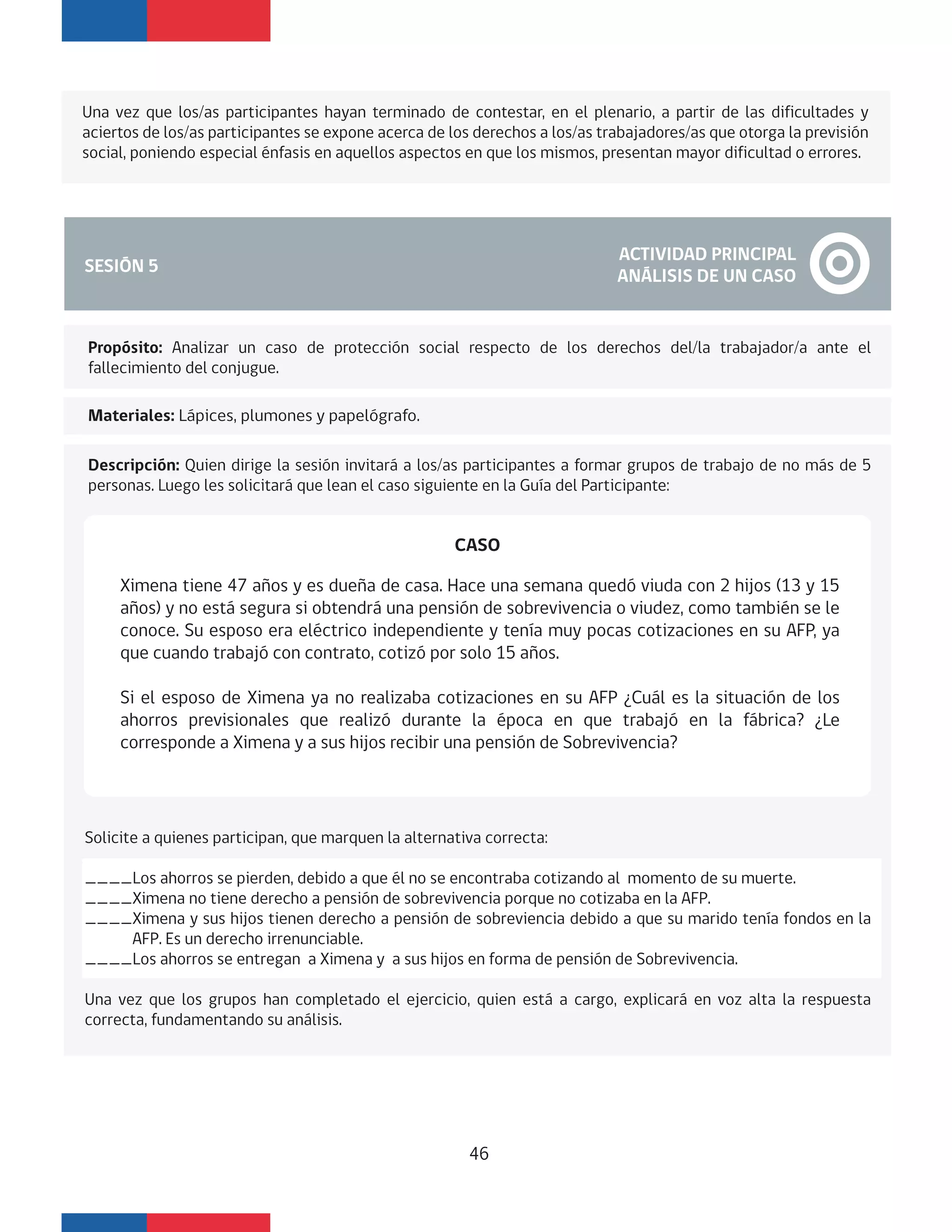 Una vez que los/as participantes hayan terminado de contestar, en el plenario, a partir de las dificultades y
aciertos de los/as participantes se expone acerca de los derechos a los/as trabajadores/as que otorga la previsión
social, poniendo especial énfasis en aquellos aspectos en que los mismos, presentan mayor dificultad o errores.
SESIÓN 5
ACTIVIDAD PRINCIPAL
ANÁLISIS DE UN CASO
Materiales: Lápices, plumones y papelógrafo.
Descripción: Quien dirige la sesión invitará a los/as participantes a formar grupos de trabajo de no más de 5
personas. Luego les solicitará que lean el caso siguiente en la Guía del Participante:
Ximena tiene 47 años y es dueña de casa. Hace una semana quedó viuda con 2 hijos (13 y 15
años) y no está segura si obtendrá una pensión de sobrevivencia o viudez, como también se le
conoce. Su esposo era eléctrico independiente y tenía muy pocas cotizaciones en su AFP, ya
que cuando trabajó con contrato, cotizó por solo 15 años.
Si el esposo de Ximena ya no realizaba cotizaciones en su AFP ¿Cuál es la situación de los
ahorros previsionales que realizó durante la época en que trabajó en la fábrica? ¿Le
corresponde a Ximena y a sus hijos recibir una pensión de Sobrevivencia?
CASO
Solicite a quienes participan, que marquen la alternativa correcta:
____Los ahorros se pierden, debido a que él no se encontraba cotizando al momento de su muerte.
____Ximena no tiene derecho a pensión de sobrevivencia porque no cotizaba en la AFP.
____Ximena y sus hijos tienen derecho a pensión de sobreviencia debido a que su marido tenía fondos en la
AFP. Es un derecho irrenunciable.
____Los ahorros se entregan a Ximena y a sus hijos en forma de pensión de Sobrevivencia.
Una vez que los grupos han completado el ejercicio, quien está a cargo, explicará en voz alta la respuesta
correcta, fundamentando su análisis.
46
Propósito: Analizar un caso de protección social respecto de los derechos del/la trabajador/a ante el
fallecimiento del conjugue.
 