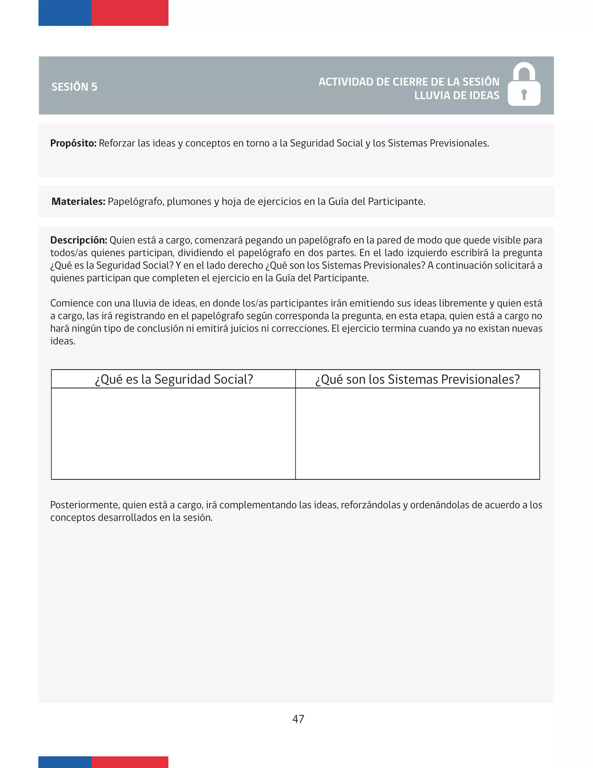 SESIÓN 5 ACTIVIDAD DE CIERRE DE LA SESIÓN
LLUVIA DE IDEAS
Materiales: Papelógrafo, plumones y hoja de ejercicios en la Guía del Participante.
Propósito: Reforzar las ideas y conceptos en torno a la Seguridad Social y los Sistemas Previsionales.
Descripción: Quien está a cargo, comenzará pegando un papelógrafo en la pared de modo que quede visible para
todos/as quienes participan, dividiendo el papelógrafo en dos partes. En el lado izquierdo escribirá la pregunta
¿Qué es la Seguridad Social? Y en el lado derecho ¿Qué son los Sistemas Previsionales? A continuación solicitará a
quienes participan que completen el ejercicio en la Guía del Participante.
Comience con una lluvia de ideas, en donde los/as participantes irán emitiendo sus ideas libremente y quien está
a cargo, las irá registrando en el papelógrafo según corresponda la pregunta, en esta etapa, quien está a cargo no
hará ningún tipo de conclusión ni emitirá juicios ni correcciones. El ejercicio termina cuando ya no existan nuevas
ideas.
Posteriormente, quien está a cargo, irá complementando las ideas, reforzándolas y ordenándolas de acuerdo a los
conceptos desarrollados en la sesión.
¿Qué es la Seguridad Social? ¿Qué son los Sistemas Previsionales?
47
 