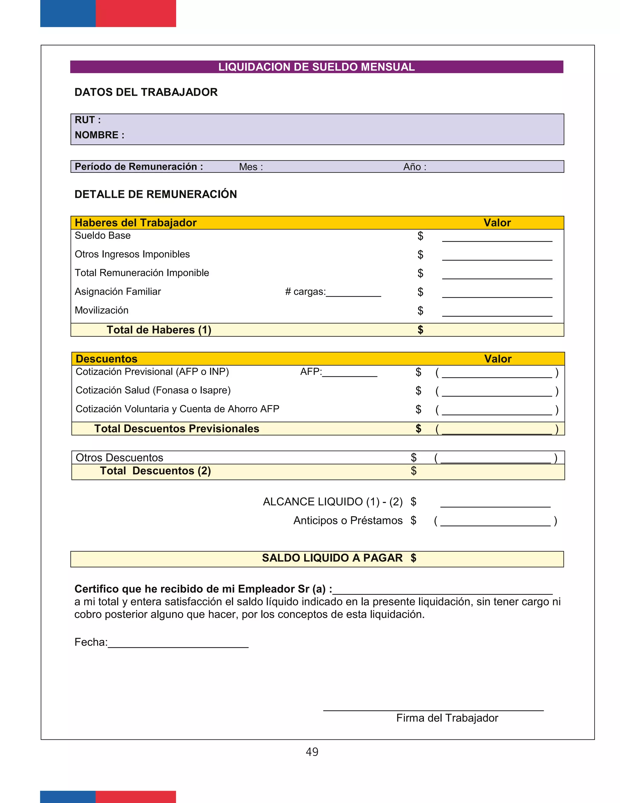LIQUIDACION DE SUELDO MENSUAL
DATOS DEL TRABAJADOR
RUT :
NOMBRE :
Período de Remuneración : Mes : Año :
DETALLE DE REMUNERACIÓN
Haberes del Trabajador Valor
Sueldo Base $ __________________
Otros Ingresos Imponibles $ __________________
Total Remuneración Imponible $ __________________
Asignación Familiar # cargas:__________ $ __________________
Movilización $ __________________
Total de Haberes (1) $
Descuentos Valor
Cotización Previsional (AFP o INP) AFP:__________ $ ( __________________ )
Cotización Salud (Fonasa o Isapre) $ ( __________________ )
Cotización Voluntaria y Cuenta de Ahorro AFP $ ( __________________ )
Total Descuentos Previsionales $ ( __________________ )
Otros Descuentos $ ( __________________ )
Total Descuentos (2) $
ALCANCE LIQUIDO (1) - (2) $ __________________
Anticipos o Préstamos $ ( __________________ )
SALDO LIQUIDO A PAGAR $
Certifico que he recibido de mi Empleador Sr (a) :____________________________________
a mi total y entera satisfacción el saldo líquido indicado en la presente liquidación, sin tener cargo ni
cobro posterior alguno que hacer, por los conceptos de esta liquidación.
Fecha:_______________________
____________________________________
Firma del Trabajador
49
 