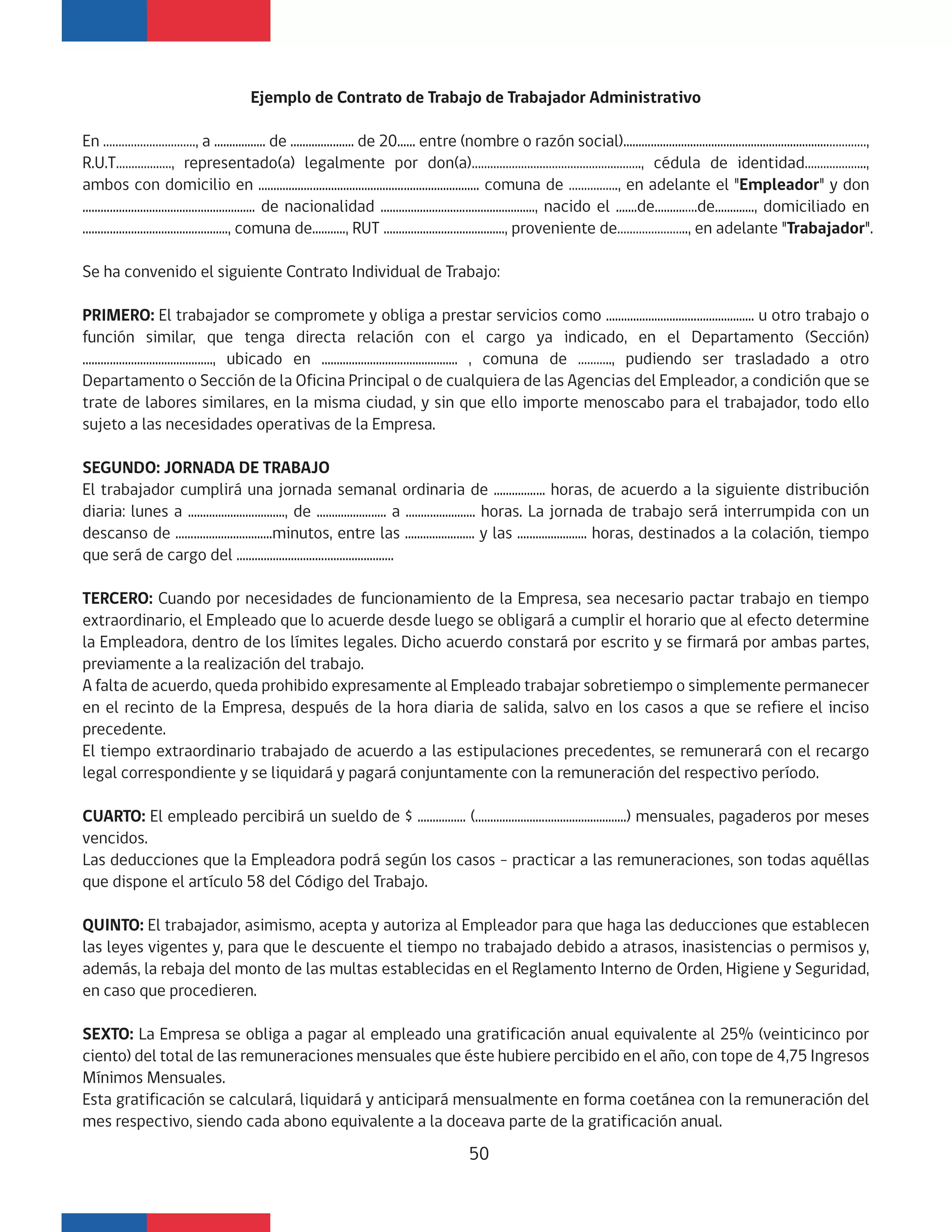 Ejemplo de Contrato de Trabajo de Trabajador Administrativo
En …………………………, a ................. de ..................... de 20...... entre (nombre o razón social)....................................................................…………,
R.U.T………………, representado(a) legalmente por don(a)………………………………………………., cédula de identidad………………..,
ambos con domicilio en ......................................................................... comuna de ……………., en adelante el "Empleador" y don
......................................................... de nacionalidad ..................................................., nacido el .......de..........….de............., domiciliado en
................................................, comuna de..........., RUT ........................................, proveniente de………………….., en adelante "Trabajador".
Se ha convenido el siguiente Contrato Individual de Trabajo:
PRIMERO: El trabajador se compromete y obliga a prestar servicios como ................................................. u otro trabajo o
función similar, que tenga directa relación con el cargo ya indicado, en el Departamento (Sección)
..........................................., ubicado en ............................................. , comuna de ……….., pudiendo ser trasladado a otro
Departamento o Sección de la Oficina Principal o de cualquiera de las Agencias del Empleador, a condición que se
trate de labores similares, en la misma ciudad, y sin que ello importe menoscabo para el trabajador, todo ello
sujeto a las necesidades operativas de la Empresa.
SEGUNDO: JORNADA DE TRABAJO
El trabajador cumplirá una jornada semanal ordinaria de ................. horas, de acuerdo a la siguiente distribución
diaria: lunes a ................................, de ....................... a ....................... horas. La jornada de trabajo será interrumpida con un
descanso de ................................minutos, entre las ....................... y las ....................... horas, destinados a la colación, tiempo
que será de cargo del ....................................................
TERCERO: Cuando por necesidades de funcionamiento de la Empresa, sea necesario pactar trabajo en tiempo
extraordinario, el Empleado que lo acuerde desde luego se obligará a cumplir el horario que al efecto determine
la Empleadora, dentro de los límites legales. Dicho acuerdo constará por escrito y se firmará por ambas partes,
previamente a la realización del trabajo.
A falta de acuerdo, queda prohibido expresamente al Empleado trabajar sobretiempo o simplemente permanecer
en el recinto de la Empresa, después de la hora diaria de salida, salvo en los casos a que se refiere el inciso
precedente.
El tiempo extraordinario trabajado de acuerdo a las estipulaciones precedentes, se remunerará con el recargo
legal correspondiente y se liquidará y pagará conjuntamente con la remuneración del respectivo período.
CUARTO: El empleado percibirá un sueldo de $ ................ (..................................................) mensuales, pagaderos por meses
vencidos.
Las deducciones que la Empleadora podrá según los casos - practicar a las remuneraciones, son todas aquéllas
que dispone el artículo 58 del Código del Trabajo.
QUINTO: El trabajador, asimismo, acepta y autoriza al Empleador para que haga las deducciones que establecen
las leyes vigentes y, para que le descuente el tiempo no trabajado debido a atrasos, inasistencias o permisos y,
además, la rebaja del monto de las multas establecidas en el Reglamento Interno de Orden, Higiene y Seguridad,
en caso que procedieren.
SEXTO: La Empresa se obliga a pagar al empleado una gratificación anual equivalente al 25% (veinticinco por
ciento) del total de las remuneraciones mensuales que éste hubiere percibido en el año, con tope de 4,75 Ingresos
Mínimos Mensuales.
Esta gratificación se calculará, liquidará y anticipará mensualmente en forma coetánea con la remuneración del
mes respectivo, siendo cada abono equivalente a la doceava parte de la gratificación anual.
50
 