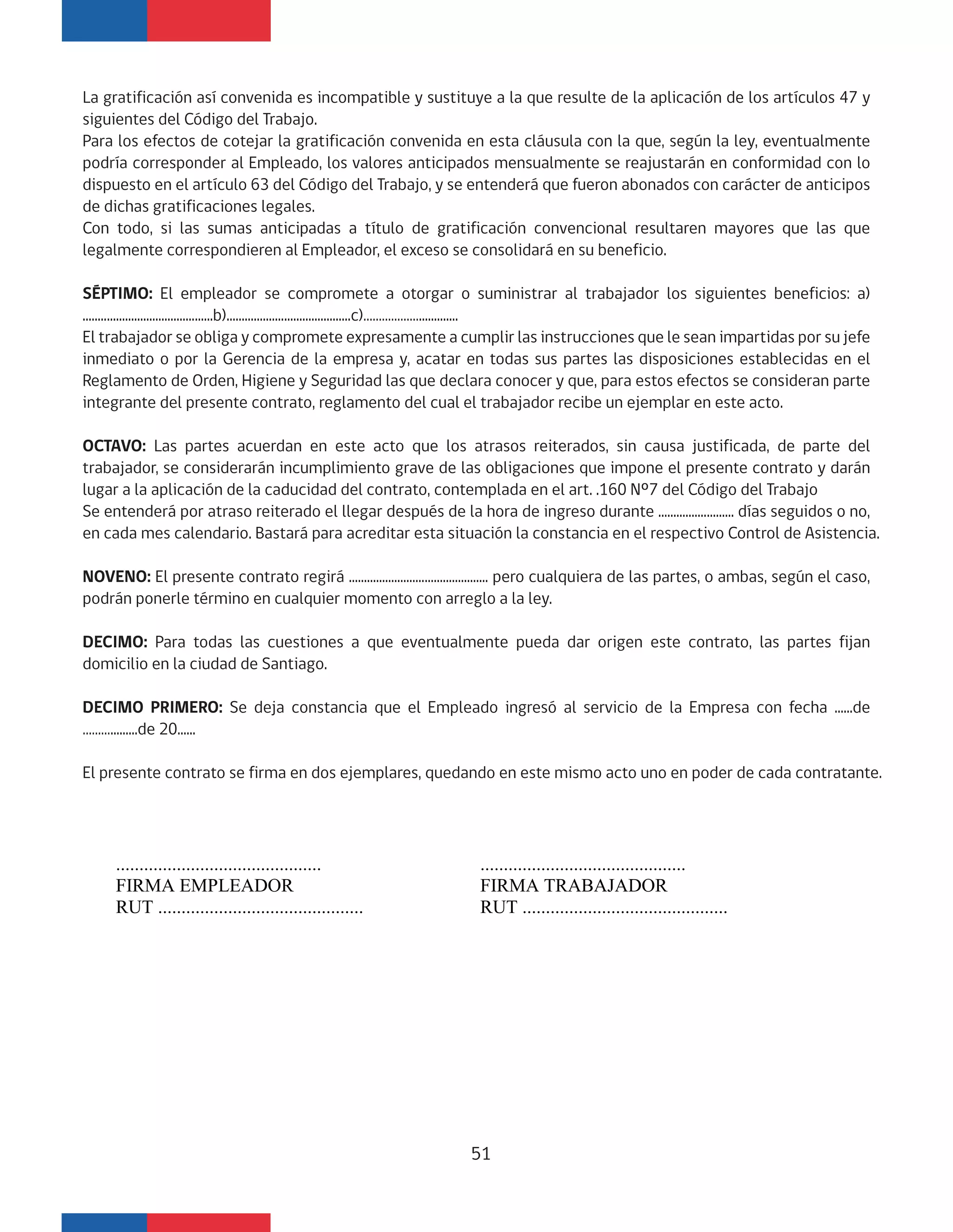 La gratificación así convenida es incompatible y sustituye a la que resulte de la aplicación de los artículos 47 y
siguientes del Código del Trabajo.
Para los efectos de cotejar la gratificación convenida en esta cláusula con la que, según la ley, eventualmente
podría corresponder al Empleado, los valores anticipados mensualmente se reajustarán en conformidad con lo
dispuesto en el artículo 63 del Código del Trabajo, y se entenderá que fueron abonados con carácter de anticipos
de dichas gratificaciones legales.
Con todo, si las sumas anticipadas a título de gratificación convencional resultaren mayores que las que
legalmente correspondieren al Empleador, el exceso se consolidará en su beneficio.
SÉPTIMO: El empleador se compromete a otorgar o suministrar al trabajador los siguientes beneficios: a)
...........................................b).........................................c)……………….............
El trabajador se obliga y compromete expresamente a cumplir las instrucciones que le sean impartidas por su jefe
inmediato o por la Gerencia de la empresa y, acatar en todas sus partes las disposiciones establecidas en el
Reglamento de Orden, Higiene y Seguridad las que declara conocer y que, para estos efectos se consideran parte
integrante del presente contrato, reglamento del cual el trabajador recibe un ejemplar en este acto.
OCTAVO: Las partes acuerdan en este acto que los atrasos reiterados, sin causa justificada, de parte del
trabajador, se considerarán incumplimiento grave de las obligaciones que impone el presente contrato y darán
lugar a la aplicación de la caducidad del contrato, contemplada en el art. .160 Nº7 del Código del Trabajo
Se entenderá por atraso reiterado el llegar después de la hora de ingreso durante ......................... días seguidos o no,
en cada mes calendario. Bastará para acreditar esta situación la constancia en el respectivo Control de Asistencia.
NOVENO: El presente contrato regirá .............................................. pero cualquiera de las partes, o ambas, según el caso,
podrán ponerle término en cualquier momento con arreglo a la ley.
DECIMO: Para todas las cuestiones a que eventualmente pueda dar origen este contrato, las partes fijan
domicilio en la ciudad de Santiago.
DECIMO PRIMERO: Se deja constancia que el Empleado ingresó al servicio de la Empresa con fecha ......de
……….........de 20......
El presente contrato se firma en dos ejemplares, quedando en este mismo acto uno en poder de cada contratante.
............................................
FIRMA EMPLEADOR
RUT ............................................
............................................
FIRMA TRABAJADOR
RUT ............................................
51
 