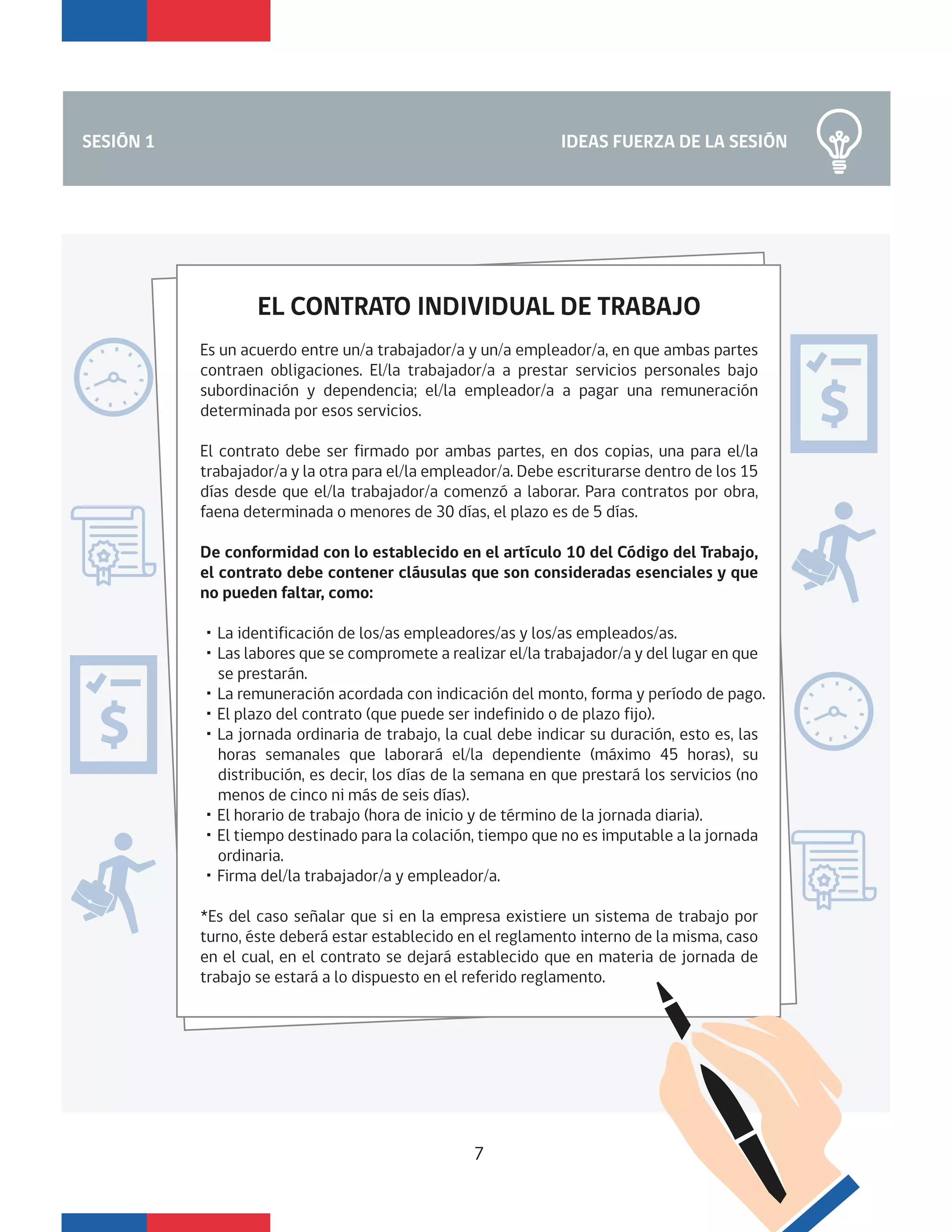 IDEAS FUERZA DE LA SESIÓNSESIÓN 1
7
EL CONTRATO INDIVIDUAL DE TRABAJO
Es un acuerdo entre un/a trabajador/a y un/a empleador/a, en que ambas partes
contraen obligaciones. El/la trabajador/a a prestar servicios personales bajo
subordinación y dependencia; el/la empleador/a a pagar una remuneración
determinada por esos servicios.
El contrato debe ser firmado por ambas partes, en dos copias, una para el/la
trabajador/a y la otra para el/la empleador/a. Debe escriturarse dentro de los 15
días desde que el/la trabajador/a comenzó a laborar. Para contratos por obra,
faena determinada o menores de 30 días, el plazo es de 5 días.
De conformidad con lo establecido en el artículo 10 del Código del Trabajo,
el contrato debe contener cláusulas que son consideradas esenciales y que
no pueden faltar, como:
・La identificación de los/as empleadores/as y los/as empleados/as.
・Las labores que se compromete a realizar el/la trabajador/a y del lugar en que
se prestarán.
・La remuneración acordada con indicación del monto, forma y período de pago.
・El plazo del contrato (que puede ser indefinido o de plazo fijo).
・La jornada ordinaria de trabajo, la cual debe indicar su duración, esto es, las
horas semanales que laborará el/la dependiente (máximo 45 horas), su
distribución, es decir, los días de la semana en que prestará los servicios (no
menos de cinco ni más de seis días).
・El horario de trabajo (hora de inicio y de término de la jornada diaria).
・El tiempo destinado para la colación, tiempo que no es imputable a la jornada
ordinaria.
・Firma del/la trabajador/a y empleador/a.
*Es del caso señalar que si en la empresa existiere un sistema de trabajo por
turno, éste deberá estar establecido en el reglamento interno de la misma, caso
en el cual, en el contrato se dejará establecido que en materia de jornada de
trabajo se estará a lo dispuesto en el referido reglamento.
 