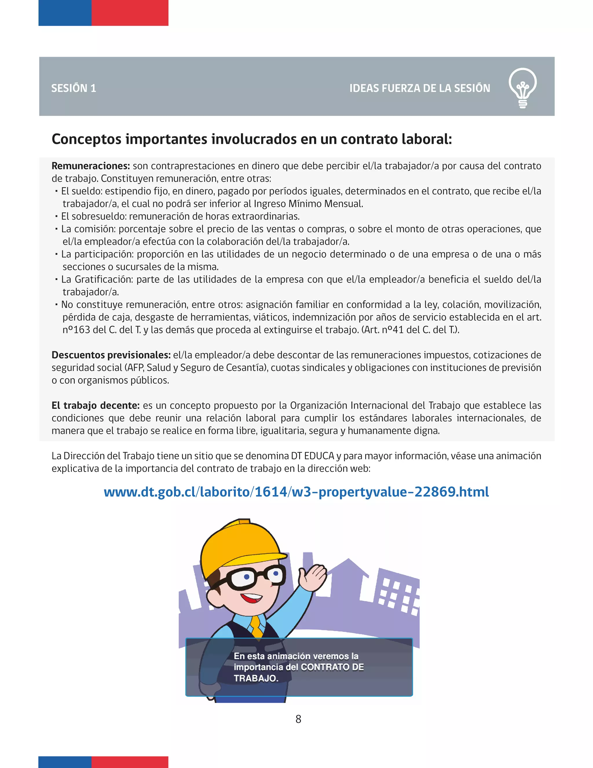 IDEAS FUERZA DE LA SESIÓNSESIÓN 1
Conceptos importantes involucrados en un contrato laboral:
Remuneraciones: son contraprestaciones en dinero que debe percibir el/la trabajador/a por causa del contrato
de trabajo. Constituyen remuneración, entre otras:
・El sueldo: estipendio fijo, en dinero, pagado por períodos iguales, determinados en el contrato, que recibe el/la
trabajador/a, el cual no podrá ser inferior al Ingreso Mínimo Mensual.
・El sobresueldo: remuneración de horas extraordinarias.
・La comisión: porcentaje sobre el precio de las ventas o compras, o sobre el monto de otras operaciones, que
el/la empleador/a efectúa con la colaboración del/la trabajador/a.
・La participación: proporción en las utilidades de un negocio determinado o de una empresa o de una o más
secciones o sucursales de la misma.
・La Gratificación: parte de las utilidades de la empresa con que el/la empleador/a beneficia el sueldo del/la
trabajador/a.
・No constituye remuneración, entre otros: asignación familiar en conformidad a la ley, colación, movilización,
pérdida de caja, desgaste de herramientas, viáticos, indemnización por años de servicio establecida en el art.
nº163 del C. del T. y las demás que proceda al extinguirse el trabajo. (Art. nº41 del C. del T.).
Descuentos previsionales: el/la empleador/a debe descontar de las remuneraciones impuestos, cotizaciones de
seguridad social (AFP, Salud y Seguro de Cesantía), cuotas sindicales y obligaciones con instituciones de previsión
o con organismos públicos.
El trabajo decente: es un concepto propuesto por la Organización Internacional del Trabajo que establece las
condiciones que debe reunir una relación laboral para cumplir los estándares laborales internacionales, de
manera que el trabajo se realice en forma libre, igualitaria, segura y humanamente digna.
La Dirección del Trabajo tiene un sitio que se denomina DT EDUCA y para mayor información, véase una animación
explicativa de la importancia del contrato de trabajo en la dirección web:
8
www.dt.gob.cl/laborito/1614/w3-propertyvalue-22869.html
 