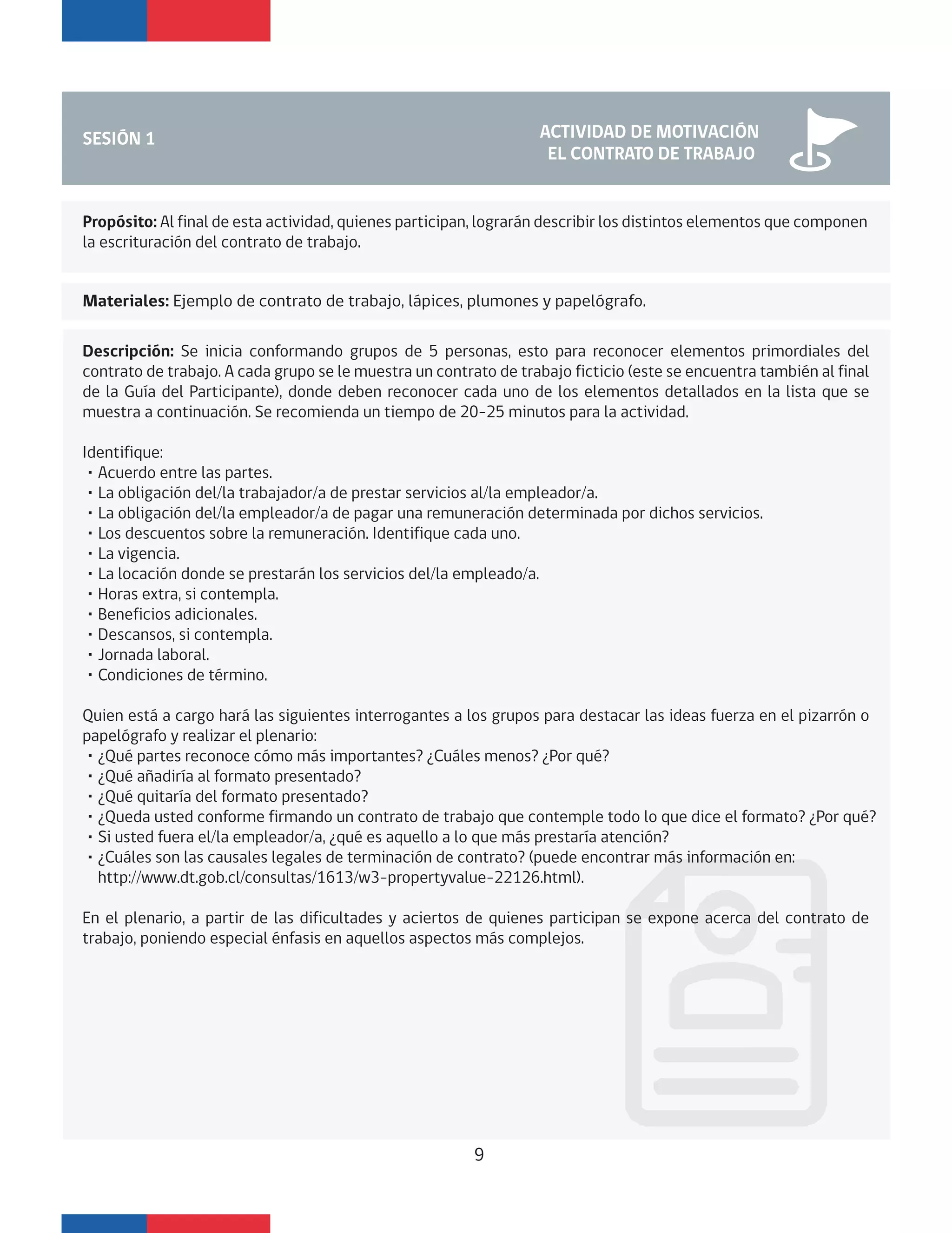 SESIÓN 1 ACTIVIDAD DE MOTIVACIÓN
EL CONTRATO DE TRABAJO
Materiales: Ejemplo de contrato de trabajo, lápices, plumones y papelógrafo.
Propósito: Al final de esta actividad, quienes participan, lograrán describir los distintos elementos que componen
la escrituración del contrato de trabajo.
Descripción: Se inicia conformando grupos de 5 personas, esto para reconocer elementos primordiales del
contrato de trabajo. A cada grupo se le muestra un contrato de trabajo ficticio (este se encuentra también al final
de la Guía del Participante), donde deben reconocer cada uno de los elementos detallados en la lista que se
muestra a continuación. Se recomienda un tiempo de 20-25 minutos para la actividad.
Identifique:
・Acuerdo entre las partes.
・La obligación del/la trabajador/a de prestar servicios al/la empleador/a.
・La obligación del/la empleador/a de pagar una remuneración determinada por dichos servicios.
・Los descuentos sobre la remuneración. Identifique cada uno.
・La vigencia.
・La locación donde se prestarán los servicios del/la empleado/a.
・Horas extra, si contempla.
・Beneficios adicionales.
・Descansos, si contempla.
・Jornada laboral.
・Condiciones de término.
Quien está a cargo hará las siguientes interrogantes a los grupos para destacar las ideas fuerza en el pizarrón o
papelógrafo y realizar el plenario:
・¿Qué partes reconoce cómo más importantes? ¿Cuáles menos? ¿Por qué?
・¿Qué añadiría al formato presentado?
・¿Qué quitaría del formato presentado?
・¿Queda usted conforme firmando un contrato de trabajo que contemple todo lo que dice el formato? ¿Por qué?
・Si usted fuera el/la empleador/a, ¿qué es aquello a lo que más prestaría atención?
・¿Cuáles son las causales legales de terminación de contrato? (puede encontrar más información en:
http://www.dt.gob.cl/consultas/1613/w3-propertyvalue-22126.html).
En el plenario, a partir de las dificultades y aciertos de quienes participan se expone acerca del contrato de
trabajo, poniendo especial énfasis en aquellos aspectos más complejos.
9
 