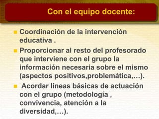 Con el equipo docente:
 Coordinación de la intervención
educativa .
 Proporcionar al resto del profesorado
que interviene con el grupo la
información necesaria sobre el mismo
(aspectos positivos,problemática,…).
 Acordar líneas básicas de actuación
con el grupo (metodología ,
convivencia, atención a la
diversidad,…).
 