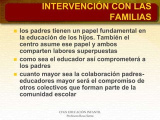 CFGS EDUCACIÓN INFANTIL
Profesora Rosa Serna
INTERVENCIÓN CON LAS
FAMILIAS
 los padres tienen un papel fundamental en
la educación de los hijos. También el
centro asume ese papel y ambos
comparten labores superpuestas
 como sea el educador así comprometerá a
los padres
 cuanto mayor sea la colaboración padres-
educadores mayor será el compromiso de
otros colectivos que forman parte de la
comunidad escolar
 