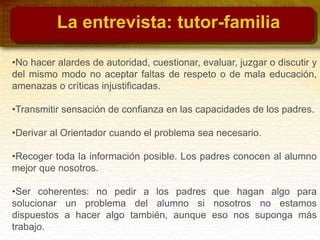 •No hacer alardes de autoridad, cuestionar, evaluar, juzgar o discutir y
del mismo modo no aceptar faltas de respeto o de mala educación,
amenazas o críticas injustificadas.
•Transmitir sensación de confianza en las capacidades de los padres.
•Derivar al Orientador cuando el problema sea necesario.
•Recoger toda la información posible. Los padres conocen al alumno
mejor que nosotros.
•Ser coherentes: no pedir a los padres que hagan algo para
solucionar un problema del alumno si nosotros no estamos
dispuestos a hacer algo también, aunque eso nos suponga más
trabajo.
La entrevista: tutor-familia
 