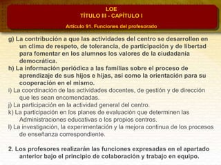 LOE
TÍTULO III - CAPÍTULO I
Artículo 91. Funciones del profesorado
g) La contribución a que las actividades del centro se desarrollen en
un clima de respeto, de tolerancia, de participación y de libertad
para fomentar en los alumnos los valores de la ciudadanía
democrática.
h) La información periódica a las familias sobre el proceso de
aprendizaje de sus hijos e hijas, así como la orientación para su
cooperación en el mismo.
i) La coordinación de las actividades docentes, de gestión y de dirección
que les sean encomendadas.
j) La participación en la actividad general del centro.
k) La participación en los planes de evaluación que determinen las
Administraciones educativas o los propios centros.
l) La investigación, la experimentación y la mejora continua de los procesos
de enseñanza correspondiente.
2. Los profesores realizarán las funciones expresadas en el apartado
anterior bajo el principio de colaboración y trabajo en equipo.
 